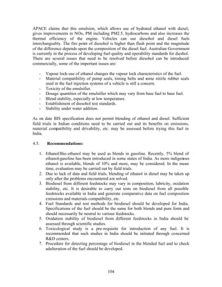 APACE claims that this emulsion, which allows use of hydrated ethanol with diesel,
gives improvements in NOx, PM including PM2.5, hydrocarbons and also increases the
thermal efficiency of the engine. Vehicles can use diesohol and diesel fuels
interchangeably. The fire point of diesohol is higher than flash point and the magnitude
of the difference depends upon the composition of the diesel fuel. Australian Government
is currently in the process of developing fuel quality and operability standards for dieshol.
There are several issues that need to be resolved before diesohol can be introduced
commercially, some of the important issues are:

   -   Vapour lock-use of ethanol changes the vapour lock characteristics of the fuel.
   -   Material compatibility of pump seals, timing belts and some nitirle rubber seals
       used in the fuel injection systems of a vehicle is still a concern.
   -   Toxicity of the emulsifier.
   -   Dosage quantities of the emulsifier which may vary from base fuel to base fuel.
   -   Blend stability, especially at low temperature.
   -   Establishment of diesohol test standards.
   -   Stability under water addition.

As on date BIS specification does not permit blending of ethanol and diesel. Sufficient
field trials in Indian conditions need to be carried out and its benefits on emissions,
material compatibility and drivability, etc. may be assessed before trying this fuel in
India.

4.5.    Recommendations:

   1. Ethanol/Bio-ethanol may be used as blends in gasoline. Recently, 5% blend of
      ethanol-gasoline has been introduced in some states of India. As more indigenous
      ethanol is available, blends of 10% and more, may be considered. In the mean
      time, evaluation may be carried out by field trials.
   2. Due to lack of data and field trials, blending of ethanol in diesel may be taken up
      only after the problems encountered are solved.
   3. Biodiesel from different feedstocks may vary in composition, lubricity, oxidation
      stability, etc. It is desirable to carry out tests on biodiesel from all possible
      feedstocks available in India and generate comparative data on fuel composition
      emissions and materials compatibility, etc.
   4. Fuel Standards and test methods for biodiesel should be developed for India.
      Specifications of the fuel should be the same for both blends and pure form and
      should necessarily be neutral to various feedstocks.
   5. Oxidation stability of biodiesel from different feedstocks in India should be
      assessed through scientific studies.
   6. Toxicological study is a pre-requisite for introduction of any fuel. It is
      recommended that such studies in India should be initiated through concerned
      R&D centers.
   7. Procedure for detecting percentage of biodiesel in the blended fuel and to check
      adulteration of the fuel should be developed.




                                            104
 