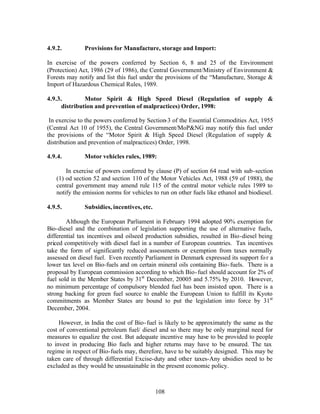 4.9.2.        Provisions for Manufacture, storage and Import:

In exercise of the powers conferred by Section 6, 8 and 25 of the Environment
(Protection) Act, 1986 (29 of 1986), the Central Government/Ministry of Environment &
Forests may notify and list this fuel under the provisions of the “Manufacture, Storage &
Import of Hazardous Chemical Rules, 1989.

4.9.3.         Motor Spirit & High Speed Diesel (Regulation of supply &
      distribution and prevention of malpractices) Order, 1998:

 In exercise to the powers conferred by Section-3 of the Essential Commodities Act, 1955
(Central Act 10 of 1955), the Central Government/MoP&NG may notify this fuel under
the provisions of the “Motor Spirit & High Speed Diesel (Regulation of supply &
distribution and prevention of malpractices) Order, 1998.

4.9.4.        Motor vehicles rules, 1989:

       In exercise of powers conferred by clause (P) of section 64 read with sub-section
   (1) od section 52 and section 110 of the Motor Vehicles Act, 1988 (59 of 1988), the
   central government may amend rule 115 of the central motor vehicle rules 1989 to
   notify the emission norms for vehicles to run on other fuels like ethanol and biodiesel.

4.9.5.        Subsidies, incentives, etc.

        Although the European Parliament in February 1994 adopted 90% exemption for
Bio-diesel and the combination of legislation supporting the use of alternative fuels,
differential tax incentives and oilseed production subsidies, resulted in Bio-diesel being
priced competitively with diesel fuel in a number of European countries. Tax incentives
take the form of significantly reduced assessments or exemption from taxes normally
assessed on diesel fuel. Even recently Parliament in Denmark expressed its support fo r a
lower tax level on Bio-fuels and on certain mineral oils containing Bio- fuels. There is a
proposal by European commission according to which Bio- fuel should account for 2% of
fuel sold in the Member States by 31st December, 20005 and 5.75% by 2010. However,
no minimum percentage of compulsory blended fuel has been insisted upon. There is a
strong backing for green fuel source to enable the European Union to fulfill its Kyoto
commitments as Member States are bound to put the legislation into force by 31st
December, 2004.

     However, in India the cost of Bio- fuel is likely to be approximately the same as the
cost of conventional petroleum fuel/ diesel and so there may be only marginal need for
measures to equalize the cost. But adequate incentive may have to be provided to people
to invest in producing Bio fuels and higher returns may have to be ensured. The tax
regime in respect of Bio-fuels may, therefore, have to be suitably designed. This may be
taken care of through differential Excise-duty and other taxes-Any ubsidies need to be
excluded as they would be unsustainable in the present economic policy.



                                            108
 