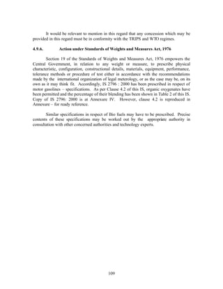 It would be relevant to mention in this regard that any concession which may be
provided in this regard must be in conformity with the TRIPS and WTO regimes.

4.9.6.        Action under Standards of Weights and Measures Act, 1976

        Section 19 of the Standards of Weights and Measures Act, 1976 empowers the
Central Government, in relation to any weight or measure, to prescribe physical
characteristic, configuration, constructional details, materials, equipment, performance,
tolerance methods or procedure of test either in accordance with the recommendations
made by the international organization of legal meterology, or as the case may be, on its
own as it may think fit. Accordingly, IS 2796 : 2000 has been prescribed in respect of
motor gasolines – specifications. As per Clause 4.2 of this IS, organic oxygenates have
been permitted and the percentage of their blending has been shown in Table 2 of this IS.
Copy of IS 2796: 2000 is at Annexure IV. However, clause 4.2 is reproduced in
Annexure – for ready reference.

       Similar specifications in respect of Bio fuels may have to be prescribed. Precise
contents of these specifications may be worked out by the appropriate authority in
consultation with other concerned authorities and technology experts.




                                          109
 