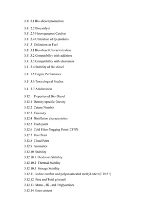 3.11.2.1 Bio-diesel production

3.11.2.2 Biocatalyst
3.11.2.3 Heterogeneous Catalyst
3.11.2.4 Utilization of by-products
3.11.3 Utilization as Fuel
3.11.3.1 Bio-diesel Characterization
3.11.3.2 Compatibility with additives
3.11.3.3 Compatibility with elastomers
3.11.3.4 Stability of Bio diesel

3.11.3.5 Engine Performance

3.11.3.6 Toxicological Studies

3.11.3.7 Adulteration

3.12   Properties of Bio-Diesel
3.12.1 Density/specific Gravity
3.12.2 Cetane Number
3.12.3 Viscosity
3.12.4 Distillation characteristics
3.12.5 Flash point
3.12.6 Cold Filter Plugging Point (CFPP)
3.12.7 Pour Point
3.12.8 Cloud Point
3.12.9 Aromatics
3.12.10 Stability
3.12.10.1 Oxidation Stability
3.12.10.2 Thermal Stability
3.12.10.3 Storage Stability
3.12.11 Iodine number and polyunsaturated methyl ester (C 18:3+)
3.12.12 Free and Total glycerol
3.12.13 Mono-, Di-, and Triglycerides
3.12.14 Ester content
 