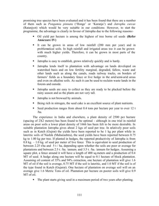 promising tree species have been evaluated and it has been found that there are a number
of them such as Pongamia pinnata (‘Honge’ or ‘Karanja’) and Jatropha curcas
(Ratanjyot) which would be very suitable in our conditions: However, to start the
programme, the advantage is clearly in favour of Jatropha due to the following reasons:-
       §   Oil yield per hectare is among the highest of tree borne oil seeds (Refer
           Annexure IV)
       §   It can be grown in areas of low rainfall (200 mm per year) and in
           problematical soils. In high rainfall and irrigated areas too it can be grown
           with much higher yields. Therefore, it can be grown in most parts of the
           country.
       §   Jatropha is easy to establish, grows relatively quickly and is hardy.
       §   Jatropha lends itself to plantation with advantage on lands developed on
           watershed basis and on low fertility marginal, degraded, fallow, waste and
           other lands such as along the canals, roads railway tracks, on borders of
           farmers’ fields as a boundary fence or live hedge in the arid/semi-arid areas
           and even on alkaline soils. As such it can be used to reclaim waste lands in the
           forests and outside.
       §   Jatropha seeds are easy to collect as they are ready to be plucked before the
           rainy season and as the plants are not very tall.
       §   Jatropha is not browsed by animals.
       §   Being rich in nitrogen, the seed cake is an excellent source of plant nutrients.
       §   Seed production ranges from about 0.4 tons per hectare per year to over 12 t
           /ha.
         The experience in India and elsewhere, a plant density of 2500 per hectare
(spacing of 2X2 meters) has been found to be optimal - although in one trial in rainfed
areas on poor soils a lower plant density of 1666 has been felt to be more desirable. In
suitable plantation Jatropha gives about 2 kgs of seed per tree. In relatively poor soils
such as in Kutch (Gujrat) the yields have been reported to be 1 kg per plant while in
lateritic soils of Nashik (Maharashtra), the seed yields have been reported between 0.75
kg to 1.00 kg per tree. If planted in hedges, the reported productivity of Jatropha is from
0.8 kg. – 1.0 kg. of seed per meter of live fence This is equivalent to seed production of
between 2.25 t/ha and 5 t / ha, depending upon whether the soils are poor or average for
plantations and between 2.5 t. /ha. /annum. and 3.5 t. /ha. /annum for hedges. Assuming a
square plot, a fence around it will have a length of 400 sq.meters and a production of 0.4
MT of seed. A hedge along one hectare will be equal to 0.1 hectare of block plantation.
Assuming oil content of 35% and 94% extraction, one hectare of plantation will give 1.6
MT of oil if the soil is average, 0.75 MT if the soil is lateritic, and 1.0 MT if the soil is of
the type found in Kutch (Gujarat). One hectare of plantation on average soil will on an
average give 1.6 Metric Tons of oil. Plantation per hectare on poorer soils will give 0.9
MT of oil.
       §   The plant starts giving seed in a maximum period of two years after planting.



                                             111
 