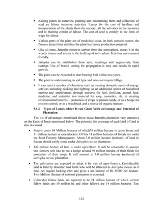 §   Raising plants in nurseries, planting and maintaining them and collection of
           seed are labour intensive activities. Except for the cost of fertiliser and
           transportation of the plants from the nursery, all the activities in the nurseries
           and in planting consist of labour. The cost of seed is entirely in the form of
           wage for labour.
       §   Various parts of the plant are of medicinal value, its bark contains tannin, the
           flowers attract bees and thus the plant has honey production potential.
       §   Like all trees, Jatropha removes carbon from the atmosphere, stores it in the
           woody tissues and assists in the build up of soil carbon. It is thus environment
           friendly.
       §   Jatropha can be established from seed, seedlings and vegetatively from
           cuttings. Use of branch cutting for propagation is easy and results in rapid
           growth;
       §   The plant can be expected to start bearing fruit within two years.
       §   The plant is undemanding in soil type and does not require tillage.
       §   It can meet a number of objectives such as meeting domestic needs of energy
           services including cooking and lighting; as an additional source of household
           income and employment through markets for fuel, fertilizer, animal feed
           medicine, and industrial raw material for soap, cosmetics, etc. in creating
           environmental benefits – protection of crops or pasture lands, or as a hedge for
           erosion control, or as a windbreak and a source of organic manure.
       5.1.2   Types of Lands where It can Grow With advantage and Potential of
               Plantation
        The list of advantages mentioned above make Jatropha plantation very attractive
on the kinds of lands mentioned below. The potential for coverage of each kind of land is
also discussed.
   •   Forests cover 69 Million hectares of which38 million hectare is dense forest and
       31 million hectare is understocked. Of this 14 million hectares of forests are under
       the Joint Forestry Management. About 3.0 million hectare (notional) of land in
       forests should easily come under Jatropha curcas plantation.
   •   142 million hectare of land is under agriculture. It will be reasonable to assume
       that farmers will like to put a hedge around 30 million hectare of their fields for
       protection of their crops. It will amount to 3.0 million hectare (notional) of
       Jatropha curcas plantation.
   •   The cultivators are expected to adopt it by way of agro- forestry. Considerable
       land is held by absentee land lords who will be attracted to Jatropha curcas as it
       does not require looking after and gives a net income of Rs 15000 per hectare.
       Two Million Hectare of notional plantation is expected.
   •   Culturable fallow lands are reported to be 24 million hectare of which current
       fallow lands are 10 million ha and other fallows are 14 million hectares. Ten



                                            112
 