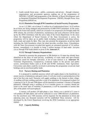 •   Lands outside forest areas - public, community and private - through voluntary
        organisations and government agencies making use of the programmes of
        NOVOD, CAPART and programmes of the Ministry of Rural Development such
        as Integrated Wasteland Development Programme (IWDP), Drought Prone Area
        Programme (DPAP) etc.
        5.1.3.1 Plantation Through JFM Committees & Social Forestry Programme
        As on 1.12.2001, out of about 31 million ha of understocked forest, 14.25 million
ha of forest are being managed and protected by 63,000 JFM Committees. In the areas,
both in the Forest and outside, which are covered or are proposed to be brought under the
JFM scheme, the activities of plantation, maintenance and seed collection will be taken
up by the JFM Committees with the active help of the Forest Department. In the areas
where the Department of Social Forestry of the State Government is active, the
programme will be taken up on public lands including wastelands and along railway
track, roads and canals by them. They may also promote the programme on private lands
including the field boundaries where the plant provides excellent fence. Consultations
with the State Governments revealed that against an estimated potential of 3.0 million
hectare, immediately it s feasible to bring 2 million hectares of land under Jatropha
                          i
curcas through JFM mode details as given in the Annexure V.
        5.1.3.2 Through Voluntary Organisations:
        Potential to promote this programme in 200 districts in 19 states has already been
identified on the basis of rural poverty, availability of waste lands and agro-climatic
conditions suited for Jatropha cultivation. A list of such districts is at Annexure VI.
Voluntary Organisations, Cooperatives, Corporate bodies in the private and public
sectors, autonomous bodies such as ICAR and ICFRE institutions, State Agriculture
Universities and others could be involved in promoting this programme on private land
holdings and on non- forest public lands.
        5.1.4   Nursery Raising and Plantation
        It is proposed to establish nurseries which will supply plants to the beneficiary to
ensure success of plantations and quick return. It will also result in seed production at the
end of the first year itself. Nurseries will supply seedlings to the farmers in their village.
A seedling will start yielding seed after a year of its plantation. It is proposed to plant it at
a spacing of 2m X 2m and 2500 plants will be deemed to constitute 1 hectare of Jatropha
plantation. Although using a seedling of 4 to 6 months grown in a nursery should not
result in the usual rates of mortality of plantations, it will be reasonable to assume that
20% of the plants will need replaced.
        A nursery will produce 20 lakh plants a year. Hence over a period of 3 years it
will produce 60 lakh plants and will be sufficient to cover 2000 Hectares of plantation.
For the non-forest area 1500 nurseries will be required. For the plantation in forest and
adjoining areas one thousand nurseries will be established These nurseries will be
developed by the Forest Department involving the JFM Committees in an appropriate
manner.
        5.1.5   Capacity Building:



                                              114
 