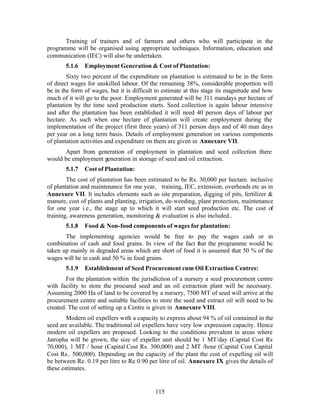 Training of trainers and of farmers and others who will participate in the
programme will be organised using appropriate techniques. Information, education and
communication (IEC) will also be undertaken.
       5.1.6   Employment Generation & Cost of Plantation:
        Sixty two percent of the expenditure on plantation is estimated to be in the form
of direct wages for unskilled labour. Of the remaining 38%, considerable proportion will
be in the form of wages, but it is difficult to estimate at this stage its magnitude and how
much of it will go to the poor. Employment generated will be 311 mandays per hectare of
plantation by the time seed production starts. Seed collection is again labour intensive
and after the plantation has been established it will need 40 person days of labour per
hectare. As such when one hectare of plantation will create employment during the
implementation of the project (first three years) of 311 person days and of 40 man days
per year on a long term basis. Details of employment generation on various components
of plantation activities and expenditure on them are given in Annexure VII.
      Apart from generation of employment in plantation and seed collection there
would be employment generation in storage of seed and oil extraction.
       5.1.7   Cost of Plantation:
        The cost of plantation has been estimated to be Rs. 30,000 per hectare. inclusive
of plantation and maintenance for one year, training, IEC, extension, overheads etc as in
Annexure VII. It includes elements such as site preparation, digging of pits, fertilizer &
manure, cost of plants and planting, irrigation, de-weeding, plant protection, maintenance
for one year i.e., the stage up to which it will start seed production etc. The cost of
training, awareness generation, monitoring & evaluation is also included..
       5.1.8   Food & Non-food components of wages for plantation:
       The implementing agencies would be free to pay the wages cash or in
combination of cash and food grains. In view of the fact that the programme would be
taken up mainly in degraded areas which are short of food it is assumed that 50 % of the
wages will be in cash and 50 % in food grains.
       5.1.9   Establishment of Seed Procurement cum Oil Extraction Centres:
        For the plantation within the jurisdiction of a nursery a seed procurement centre
with facility to store the procured seed and an oil extraction plant will be necessary.
Assuming 2000 Ha of land to be covered by a nursery, 7500 MT of seed will arrive at the
procurement centre and suitable facilities to store the seed and extract oil will need to be
created. The cost of setting up a Centre is given in Annexure VIII.
        Modern oil expellers with a capacity to express about 94 % of oil contained in the
seed are available. The traditional oil expellers have very low expression capacity. Hence
modern oil expellers are proposed. Looking to the conditions prevalent in areas where
Jatropha will be grown, the size of expeller unit should be 1 MT/day (Capital Cost Rs
70,000), 1 MT / hour (Capital Cost Rs. 300,000) and 2 MT /hour (Capital Cost Capital
Cost Rs.. 500,000). Depending on the capacity of the plant the cost of expelling oil will
be between Re. 0.19 per litre to Re 0.90 per litre of oil. Annexure IX gives the details of
these estimates.


                                            115
 