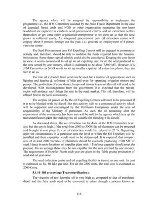 The agency which will be assigned the responsibility to implement the
programme i.e., the JFM Committee assisted by the State Forest Department in the case
of degraded forest lands and NGO or other organisation managing the non- forest
wasteland are expected to establish seed procurement centres and oil extraction centres
themselves or get some other organisation/entrepreneur to set them up so that the seed
grown is collected easily. An integrated procurement cum oil extraction centre will
employ about 8 persons through out the year, i.e., generate an employment of 8 person
years per centre.
         The Seed Procurement cum Oil Expelling Centres will be engaged in commercial
activity and, therefore, should be able to mobilise the funds required from the financial
insititutions. Some share capital subsidy could also be considered. Keeping the cost factor
in view, it seems economical to set up an oil expelling unit for all the seed produced in
the area served by one nursery, which is estimated to be about 7,500 MT. However, if a
JFM Committee or NGO wants to set up smaller capacity oil extraction plants, they are
free to do so.
        The raw oil extracted from seed can be used for a number of applications such as
lighting and heating & softening of hide and even for operating irrigation motors and
pumps. The production of cook stoves, lamps and motors to run on this oil will need to be
developed. With encouragement from the government it is expected that the private
sector will produce such things for sale in the rural market. This oil, therefore, will be
offered first to the local community.
         The surplus oil passed on by the oil Expelling Centres will need to be processed if
it is to be blended with the diesel. But this activity will be a commercial activity which
will be supported and encouraged by the Petroleum Companies under the area of
responsibility of the Ministry of petroleum. As such, the oil remaining after the
requirement of the community has been met will be sold to the agency which sets up the
transesterification plant (for making raw oil suitable for blending with diesel).
        As discussed above, the oil extraction can be done at the JFM Committee level
also but the cost is high. If the seed from 2000 to 3000 Has of plantation can be procured
and brought to one place the cost of extraction would be reduced to 25 %. Depending
upon the circumstances in a particular area the level at which the Oil Expellers will be
installed and their capacities would need to be determined. It is expected that compact
area of at- least 2000 hectares of plantation should be available producing 7,500 MT of
seed. Hence in most locations oil expeller plant with 1 Ton/hour capacity should meet the
purpose. On an average there may be one expeller for the area covered by one nursery.
The requirement of Expeller Plants each year are given in the Table giving production of
seed and oil year-wise.
        The seed collection centre and oil expelling facility is treated as one unit. Its cost
is estimated as Rs. 80 lakh per unit. For all the 2500 units, the total cost is estimated as
2000 Crore.
       5.1.10 Oil processing (Transesterification):
        The viscosity of raw Jatropha oil is very high as compared to that of petroleum
diesel and the fatty acids need to be converted to esters through a process known as



                                             116
 