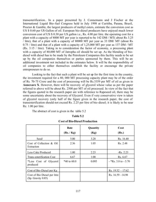 transesterification.. In a paper presented by J. Connemann and J Fischer at the
International Liquid Bio- fuel Congress held in July 1998 at Curitiba, Parana, Brazil,
Proctor & Gamble, the largest producers of methyl esters, estimate the conversion cost as
US $ 0.60 per US Gallon of oil. European bio-diesel producers have enjoyed much lower
conversion cost of US $ 0.30 per US gallon i.e., Rs. 4.00 per litre. the operating cost for a
plant with a capacity of 8000 MT per year is reported to be 142 DM / MT( about Rs 3.25
/ litre), that of a plant with a capacity of 80000 MT per year as 33 DM/ MT (about Rs
0.75 / litre) and that of a plant with a capacity of 1,25,000 MT per year as 137 DM / MT
(Rs. 3.15 / litre). Taking in to consideration the factor of economy, a processing plant
with a capacity of 80,000 MT of Jatropha oil should be set up. As the blending of bio-
diesel with diesel has to be made by the Petroleum Companies this facility needs to be set
up by the oil companies themselves or parties sponsored by them. This will be an
additional investment not included in the estimates below. It will be the responsibility of
oil companies to either themselves establish the facility or encourage the private
entrepreneurs to do so.
        Looking to the fact that such a plant will be set up for the first time in the country,
the investment required for a 80, 000 MT processing capacity plant may be of the order
of Rs. 70-75 Crore and the cost of processing will be Rs.3359 per MT of oil as given in
Annexure X. However, there will be recovery of glycerol whose value as per the paper
referred to above will be about Rs. 2500 per MT of oil processed. In view of the fact that
the figures quoted in the research paper are with reference to Rapeseed oil, there may be
some uncertainty about the recovery of Glycerol. Even if very conservative view is taken
of glycerol recovery (only half of the figure given in the research paper, the cost of
transesterification should not exceed Rs. 2.25 per litre of bio-diesel; it is likely to be near
Re. 1.00 per litre.
       The abstract of cost is given in the table 5.2
                                            Table 5.2
                                  Cost of Bio-Diesel Production

                                        Rate             Quantity                Cost
                                      (Rs. / Kg)          (Kg)                   (Rs.)

           Seed                            5.00           3.28                   Rs. 16.40
   Cost of Collection & Oil                2.36           1.05                   Rs. 2.48
   Extraction

   Less Cake Produced                      1.00           2.23                   -Rs. 2.23
   Trans-esterification Cost               6.67           1.00                   Rs. 6.67
   *Less Cost of Glycerol            *40 to 60.0          0.095          - *Rs. 3.8 to - 5.70
   produced

   Cost of Bio-Diesel per Kg                                             Rs. 19.52 – 17.62
   Cost of Bio Diesel per litre                                          Rs. 16.59 –14.98
   (Sp. Gravity 0.85)



                                                   117
 
