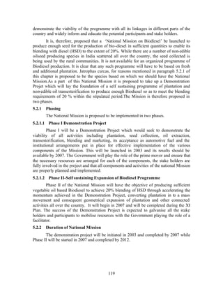 demonstrate the viability of the programme with all its linkages in different parts of the
country and widely inform and educate the potential participants and stake holders.
        It is, therefore, proposed that a ‘National Mission on Biodiesel’ be launched to
produce enough seed for the production of bio-diesel in sufficient quantities to enable its
blending with diesel (HSD) to the extent of 20%. While there are a number of non-edible
oilseed producing species in India scattered all over the country, the seed collected is
being used by the rural communities. It is not available for an organized programme of
Biodiesel production. It is clear that any such programme will have to be based on fresh
and additional plantation. Jatrophas curcas, for reasons mentioned in paragraph 5.2.1 of
this chapter is proposed to be the species based on which we should have the National
Mission.As a part of this National Mission it is proposed to take up a Demonstration
Projet which will lay the foundation of a self sustaining programme of plantation and
non-edible oil transesterification to produce enough Biodiesel so as to meet the blending
requirements of 20 % within the stipulated period.The Mission is therefore proposed in
two phases.
5.2.1   Phasing
        The National Mission is proposed to be implemented in two phases.
5.2.1.1 Phase I Demonstration Project
         Phase I will be a Demonstration Project which would seek to demonstrate the
viability of all activities including plantation, seed collection, oil extraction,
transesterification, blending and marketing, its acceptance as automotive fuel and the
institutional arrangements put in place for effective implementation of the various
components of the Mission. This will be launched in 2003 and its results should be
available by 2007. The Government will play the role of the prime mover and ensure that
the necessary resources are arranged for each of the components, the stake holders are
fully involved in the project and that all components and activities of the national Mission
are properly planned and implemented.
5.2.1.2 Phase II-Self sustaining Expansion of Biodiesel Programme
         Phase II of the National Mission will have the objective of producing sufficient
vegetable oil based Biodiesel to achieve 20% blending of HSD through accelerating the
momentum achieved in the Demonstration Project, converting plantation in to a mass
movement and consequent geometrical expansion of plantation and other connected
activities all over the country. It will begin in 2007 and will be completed during the XI
Plan. The success of the Demonstration Project is expected to galvanise all the stake
holders and participants to mobilise resources with the Government playing the role of a
facilitator.
5.2.2   Duration of National Mission
       The demonstration project will be initiated in 2003 and completed by 2007 while
Phase II will be started in 2007 and completed by 2012.




                                            119
 