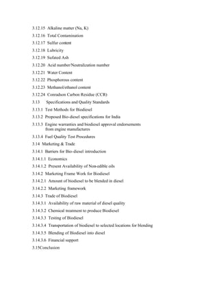 3.12.15 Alkaline matter (Na, K)
3.12.16 Total Contamination
3.12.17 Sulfur content
3.12.18 Lubricity
3.12.19 Sufated Ash
3.12.20 Acid number/Neutralization number
3.12.21 Water Content
3.12.22 Phosphorous content
3.12.23 Methanol/ethanol content
3.12.24 Conradson Carbon Residue (CCR)
3.13    Specifications and Quality Standards
3.13.1 Test Methods for Biodiesel
3.13.2 Proposed Bio-diesel specifications for India
3.13.3 Engine warranties and biodiesel approval endorsements
       from engine manufactures
3.13.4 Fuel Quality Test Procedures
3.14 Marketing & Trade
3.14.1 Barriers for Bio-diesel introduction
3.14.1.1 Economics
3.14.1.2 Present Availability of Non-edible oils
3.14.2 Marketing Frame Work for Biodiesel
3.14.2.1 Amount of biodiesel to be blended in diesel
3.14.2.2 Marketing framework
3.14.3 Trade of Biodiesel
3.14.3.1 Availability of raw material of diesel quality
3.14.3.2 Chemical treatment to produce Biodiesel
3.14.3.3 Testing of Biodiesel
3.14.3.4 Transportation of biodiesel to selected locations for blending
3.14.3.5 Blending of Biodiesel into diesel
3.14.3.6 Financial support
3.15Conclusion
 