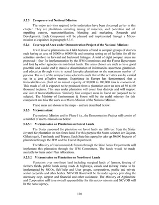 5.2.3   Components of National Mission
        The major activities required to be undertaken have been discussed earlier in this
chapter. They are plantation- including raising of nurseries, seed collection and oil
expelling centres, transesterification, blending and marketing, Research and
Development. Each Component will be planned and implemented through a Micro-
mission as explained in paragraph 5.3.5.
5.2.4   Coverage of Area under Demonstration Project of the National Mission:
         It will involve plantations on 4 lakh hectares of land in compact groups of districts
each having an area of 50000 to 60000 Ha and ensuring setting up of facilities for all the
activities involved in forward and backward linkages. A total of eight compact areas are
proposed – four for implementation by the JFM Committees and the Forest Department
and four by other agencies on non- forest lands. The areas chosen are such as have good
potential and would lead to massive dissemination of information, awareness generation
and education through visits to actual Jatropha plantations to the maximum number of
persons. The size of the compact area selected is such that all the activities can be carried
out in a cost effective manner. Experience in Europe has demonstrated that a
transesterification plant of an annual capacity of 80,000 to 100,000 tons is economical.
This much of oil is expected to be produced from a plantation over an area of 50 to 60
thousand hectares. This area under plantation will cover four districts and will support
one unit of transesterification. Similarly four compact areas in forest are proposed to be
selected. The Ministry of Environment  Forest will be the nodal ministry for this
component and take the work as a Micro-Mission of the National Mission.
        These areas are shown in the maps – and are described below:
5.2.5   Micromissions:
      The national Mission and its Phase I i.e., the Demonstration Project will consist of
a number of micro-missions as below:
5.2.5.1 Micromission on Plantation on Forest Lands
        The States proposed for plantation on forest lands are different from the States
covered for plantation on non forest land. For this purpose the States selected are Gujarat,
Chhattisgarh, Tamilnadu and Tripura. Each State has agreed to take up 50,000 hectares of
plantation through the JFM and the Forest Department.
        The Ministry of Environment  Forests through the State Forest Departments will
implement this plantation through the JFM Committees. The funds would be made
available to them under Plan Allocations.
5.2.5.2 Micromission on Plantation on Non-forest Lands
        Plantation over non- forest land including marginal lands of farmers, fencing of
farmers fields, public lands along roads  highways, canals and railway tracks to be
implemented by NGOs, Self- help and User groups, cooperatives, public and private
sector corporate and other bodies. NOVOD Board will be the nodal agency providing the
necessary help, support and financial and other assistance. The Ministry of Agriculture
and Cooperation will have overall responsibility for this micro- mission and NOVOD will
be the nodal agency.


                                            120
 
