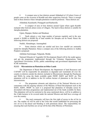 §       A compact area in four districts around Allahabad in U.P.where Crores of
people come on the occasion of Kumbh and other auspicious festivals. There is enough
land in these districts where Jatropha plantation would be preferred. These districts are:
          Allahabad, Kaushambi, Pratapgarh and Raebareilly
       §       A compact of area of four districts around Ujjain where again Kumbh
melaand other festivals attract crores of villagers. The land in these districts is suitable for
Jatropha plantation.
          Ujjain, Shajapur, Ratlam and Mandsaur
       §       Nasik attracts a very large number of persons regularly and in the area
around it 50,000 to 60,000 Ha of land suitable for Jatropha can be found. Hence the
following districts are proposed:
          Nashik, Ahmadnagar, Aaurangabad.
        §       Some districts which are rainfed and have low rainfall are eminently
suited for Jatropha Plantation. Hence a compact area of the following districts in Andhra
Pradesh is proposed:
          Adilabad, Karimnagar, Nalgunda, Medak.
       National Oilseeds  Vegetable Oil Development Board will be the nodal agency
and get the programme implemented through the Voluntary Organisations, State
Agricultural Universities, KVKs, public undertakings and government departments and
ICAR institutions.
5.2.5.3     Micromission on Plantation on Other Lands
        The Department of Rural Development, the Department of land Resources and
CAPART will be responsible for plantation in degraded and wastelands all over the
country in districts outside the districts included in Micromission through the Panchayats
and NGOs by using the funds available under IWDP, SGRY and SGSY etc This
plantation will be in addition to the 0.4 million hectare of plantation in the first two
micromissions.
        §      The programme elements and objectives of the National Mission are in
consonance with the ongoing schemes of the Ministry of Rural Development such as the
SGSY, SGRY, IWDP. As such it is proposed that plantation of Jatropha curcas be
dovetailed with these programmes and implemented out of the funds available for them.
This plantation will not be restricted to the areas mentioned above, will be in addition to
the 4 lakh hectares to be covered under the national Mission and shall have coverage all
over the country.
       §        The rural community will have the first right of access to the oil for its
use. The surplus oil will be sold to the Units that would established for processing the
raw oil in to bio-diesel and blending it with petroleum diesel. The responsibility for
ensuring that such facilities are set up will be that of the Ministry of Petroleum.




                                             121
 