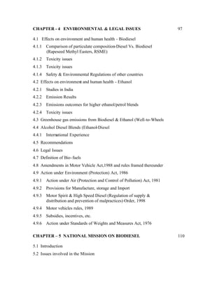 CHAPTER - 4 ENVIRONMENTAL & LEGAL ISSUES                                   97

4.1 Effects on environment and human health - Biodiesel
4.1.1   Comparison of particulate composition-Diesel Vs. Biodiesel
        (Rapeseed Methyl Easters, RSME)
4.1.2   Toxicity issues
4.1.3   Toxicity issues
4.1.4   Safety & Environmental Regulations of other countries
4.2 Effects on environment and human health - Ethanol
4.2.1   Studies in India
4.2.2   Emission Results
4.2.3   Emissions outcomes for higher ethanol/petrol blends
4.2.4   Toxicity issues
4.3 Greenhouse gas emissions from Biodiesel & Ethanol (Well-to-Wheels
4.4 Alcohol Diesel Blends (Ethanol-Diesel
4.4.1   International Experience
4.5 Recommendations
4.6 Legal Issues
4.7 Definition of Bio- fuels
4.8 Amendments in Motor Vehicle Act,1988 and rules framed thereunder
4.9 Action under Environment (Protection) Act, 1986
4.9.1   Action under Air (Protection and Control of Pollution) Act, 1981
4.9.2   Provisions for Manufacture, storage and Import
4.9.3   Motor Spirit & High Speed Diesel (Regulation of supply &
        distribution and prevention of malpractices) Order, 1998
4.9.4   Motor vehicles rules, 1989
4.9.5   Subsidies, incentives, etc.
4.9.6   Action under Standards of Weights and Measures Act, 1976

CHAPTER – 5 NATIONAL MISSION ON BIODIESEL                                  110

5.1 Introduction
5.2 Issues involved in the Mission
 
