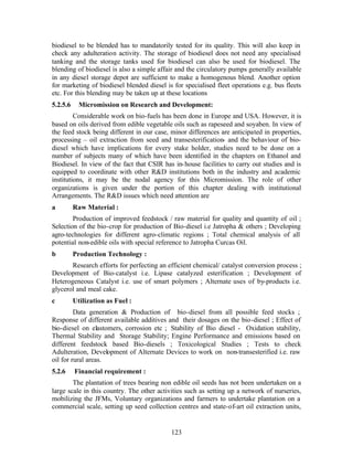 biodiesel to be blended has to mandatorily tested for its quality. This will also keep in
check any adulteration activity. The storage of biodiesel does not need any specialised
tanking and the storage tanks used for biodiesel can also be used for biodiesel. The
blending of biodiesel is also a simple affair and the circulatory pumps generally available
in any diesel storage depot are sufficient to make a homogenous blend. Another option
for marketing of biodiesel blended diesel is for specialised fleet operations e.g. bus fleets
etc. For this blending may be taken up at these locations
5.2.5.6     Micromission on Research and Development:
         Considerable work on bio-fuels has been done in Europe and USA. However, it is
based on oils derived from edible vegetable oils such as rapeseed and soyaben. In view of
the feed stock being different in our case, minor differences are anticipated in properties,
processing – oil extraction from seed and transesterification- and the behaviour of bio-
diesel which have implications for every stake holder, studies need to be done on a
number of subjects many of which have been identified in the chapters on Ethanol and
Biodiesel. In view of the fact that CSIR has in- house facilities to carry out studies and is
equipped to coordinate with other RD institutions both in the industry and academic
institutions, it may be the nodal agency for this Micromission. The role of other
organizations is given under the portion of this chapter dealing with institutional
Arrangements. The RD issues which need attention are
a         Raw Material :
        Production of improved feedstock / raw material for quality and quantity of oil ;
Selection of the bio-crop for production of Bio-diesel i.e Jatropha  others ; Developing
agro-technologies for different agro-climatic regions ; Total chemical analysis of all
potential non-edible oils with special reference to Jatropha Curcas Oil.
b         Production Technology :
       Research efforts for perfecting an efficient chemical/ catalyst conversion process ;
Development of Bio-catalyst i.e. Lipase catalyzed esterification ; Development of
Heterogeneous Catalyst i.e. use of smart polymers ; Alternate uses of by-products i.e.
glycerol and meal cake.
c         Utilization as Fuel :
         Data generation  Production of bio-diesel from all possible feed stocks ;
Response of different available additives and their dosages on the bio-diesel ; Effect of
bio-diesel on elastomers, corrosion etc ; Stability of Bio diesel - Oxidation stability,
Thermal Stability and Storage Stability; Engine Performance and emissions based on
different feedstock based Bio-diesels ; Toxicological Studies ; Tests to check
Adulteration, Development of Alternate Devices to work on non-transesterified i.e. raw
oil for rural areas.
5.2.6     Financial requirement :
        The plantation of trees bearing non edible oil seeds has not been undertaken on a
large scale in this country. The other activities such as setting up a network of nurseries,
mobilizing the JFMs, Voluntary organizations and farmers to undertake plantation on a
commercial scale, setting up seed collection centres and state-of-art oil extraction units,


                                            123
 