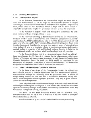 5.2.7   Financing Arrangement:
5.2.7.1 Demonstration Project:
        For the plantation component of the Demonstration Project, the funds need to
come from the Government. As yet, the people are not aware of the potential of Jatropha
curcas to give economic return and that too in a short time from degraded - unproductive
lands, fallow lands and field boundaries. Hence to begin with the funds cannot be
expected to come from the people. The government will have to make this investment.
      For the Plantation on degraded forest lands through JFM Committees, the funds
made available for forest development may be used.
        For the component of setting up Seed Collection Centre and Oil extraction unit,
the funds could be a mix of entrepreneurs’ own contribution (margin mone y), subsidy
and loan from NABARD and SIDBI in the ratio of 10:30:60. The amount of subsidy will
again have to be provided by the Government. The Administrative Expenses should come
from the Government. Since Jatropha has never been used as a source of automotive fuel,
some studies will have to be conducted relating to planting material, agro technologies,
detailed studies of properties of oil and biodiesel produced from it, its behaviour in
various kinds of vehicles and problems which have been listed in the relevant place.
        For the Transesterification Unit, it is a commercial venture involving relatively
large sum of money (Rs. 75 Crore). It is expected that the oil companies guided by the
Ministry of Petroleum will induce private sector to set up such plants with financing from
Financial Institutions. Hence the funds for RD should be contributed by the
Government, oil companies, Associations of automobile manufacturers (SIAM) and other
companies and associations connected with petroleum and automobiles.
5.2.7.2 Phase II-Self sustaining Expansion of Biodiesel:
       On the basis of experience of the Demonstration Project, the villagers are
expected to be attracted to Jatropha plantation on their field boundaries and relatively
unremunerative holdings, on community lands and government lands. A scheme of
margin money, subsidy and loan may need to be instituted. Companies having lands
should be encouraged to undertake jatropha plantation. They may be given technical
advice and elite planting material.
       Funds for plantation in degraded forests through JFM could come from the JFM
members provided tree pattas can be given to each member who may be then induced to
spend his own money as margin money and the remainder may come from the banks. The
Government could provide subsidy, say of 30 %.
        The funds for the Seed Collection Centres and oil extraction units,
transesterification units and RD will be mobilized in the same manner as during the
Demonstration Project (Phase I).
        Plantation undertaken by the Ministry of RD will be financed by that ministry.




                                           125
 