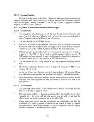 5.2.7.3 External Funding:
       In view of the facts that the Biodiesel Programme addresses global environmental
concerns and deals with poverty alleviation, bilateral and multilateral funding agencies
could find the project worthy of support. In the run up to Phase II, projects should be
prepared and posed to these agencies.
5.2.8   Expected Achievements of Demonstration Project
5.2.8.1 Assumptions:
•       The propagation of Jatropha curcas will be done through nursery to ensure high
        rate of survival, planting of a healthy and vigorously growing plant and achieve
        start of production of seed within one year of planting.
•       The plant density will be 2500 per hectare.
•       For mixed plantation or agro forestry 2500 plants will be deemed to cover one
        hectare of land even though the total coverage is much more. Hence whereever
        ‘hectare’ is used in the context of jatropha plantation it is notional hectare.
•       While under very good conditions the seed production is reported to be as high as
        5 kg/tree or 12.5 MT per hectare and in rainfed and poor soils as low as 1.5
        MT/hectare, we have assumed average conditions and soils and the production of
        seed as 1500 gms per tree corresponding to 3.75 MT per hectare.
•       The oil content will be 35% by weight of seed and extraction efficiency will be
        94%.
•       One hectare of Jatropha Plantation on an average will produce 3.75 MT of seed
        yielding 1.2 MT of oil.
•       At the end of two years Jatropha plant will give seed to its full potential. Hence
        four lakh hectares will produce 4.8 lakh MT of oil and 10.2 lakh MT of compost.
•       If the programme is approved nurseries will be set up and the seedlings will be
        available next year for plantation. The availability of biodiesel will start in the
        year 2005-6.

5.2.8.2 Achievements
        The expected achievements of the Demonstration Project under the National
        Mission on Biodiesel are given below:
§       Demonstrate the viability of the programme to produce Biodiesel from non-edible
        vegetable oil – to begin with jatropha curcas seed oil and proved that the
        objectives set out for the programme are in fact achievable.
§       Create awareness among potential participants and stakeholders and laid the
        foundation of a rapid expansion of plantation and linked facilities to produce
        enough Biodiesel for blending with HSD.so that the programme takes off rapidly
        after the completion of the Demonstration Project.



                                           126
 