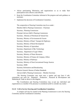 •   Advise participating Ministeries and organizations so as to make their
       participation more effective and efficient.
   •   Keep the Coordination Committee informed of the progress and seek guidance as
       necessary.
   •   Implement the decisions of Coordination Committee..


       The composition of Steering Committee may be as under :
       Member (ST), Planning Commission - Chairman
       Secretary , Planning Commission
       Principal Adviser (EF), Planning Commission
       Secretary , Ministry of Petroleum  Natural Gas
       Secretary, Ministry of Environment  Forests
       Secretary, Ministry of Road Transport  Highways
       Secretary, Ministry of Rural Development
       Secretary, Ministry of Agriculture
       Secretary, Department of Bio- Technology
       Secretary, Department of Legal Affairs
       Secretary, Ministry of Water Resources
       Secretary, Ministry of Finance  Company Affairs
       Secretary, Ministry of Railways
       Secretary, Ministry of Non-Conventional Energy Sources
       Secretary, DSIR
       Secretary Information and Broadcasting
       Director General, Bureau of Indian Standards
       Adviser (EF), Planning Commission – Member Secretary
       The Steering Committee may meet once a quarter and may have 4 sub-
committees one each for Plantation , Production , Research  Development and
Marketing  Trade as shown in the diagram.
       The Coordination and Steering Committees may co-opt any individual and
organization as a member if his presence is considered useful to consider any matter.


5.2.12 Cell to Service Steering and Coordination Committees
     A compact cell may be created in the Planning Commission to serve the Steering
Committee and the Coordination Committee.



                                            129
 