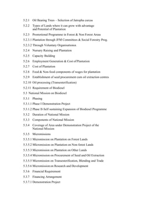 5.2.1   Oil Bearing Trees – Selection of Jatropha curcas
5.2.2   Types of Lands where it can grow with advantage
        and Potential of Plantation
5.2.3   Promotional Programme in Forest & Non Forest Areas
5.2.3.1 Plantation through JFM Committees & Social Forestry Prog.
5.2.3.2 Through Voluntary Organisationsx
5.2.4   Nursary Raising and Plantation
5.2.5   Capacity Building
5.2.6   Employment Generation & Cost of Plantation
5.2.7   Cost of Plantation
5.2.8   Food & Non- food components of wages for plantation
5.2.9   Establishment of seed procurement cum oil extraction centres
5.2.10 Oil processing (Transesterification)
5.2.11 Requirement of Biodiesel
5.3 National Mission on Biodiesel
5.3.1   Phasing
5.3.1.1 Phase I Demonstration Project
5.3.1.2 Phase II-Self sustaining Expansion of Biodiesel Programme
5.3.2   Duration of National Mission
5.3.3   Components of National Mission
5.3.4   Coverage of Area under Demonstration Project of the
        National Mission
5.3.5   Micromissions
5.3.5.1 Micromission on Plantation on Forest Lands
5.3.5.2 MIcromission on Plantation on Non- forest Lands
5.3.5.3 Micromission on Plantation on Other Lands
5.3.5.4 Micromission on Procurement of Seed and Oil Extraction
5.3.5.5 Micromission on Transesterification, Blending and Trade
5.3.5.6 Micromission on Research and Development
5.3.6   Financial Requirement
5.3.7   Financing Arrangement
5.3.7.1 Demonstration Project
 