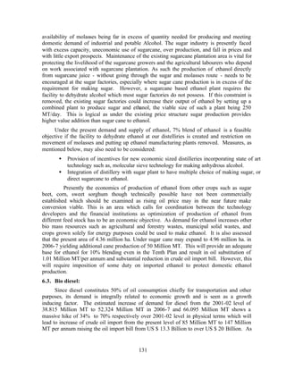 availability of molasses being far in excess of quantity needed for producing and meeting
domestic demand of industrial and potable Alcohol. The sugar industry is presently faced
with excess capacity, uneconomic use of sugarcane, over production, and fall in prices and
with little export prospects. Maintenance of the existing sugarcane plantation area is vital for
protecting the livelihood of the sugarcane growers and the agricultural labourers who depend
on work associated with sugarcane plantation. As such the production of ethanol directly
from sugarcane juice - without going through the sugar and molasses route - needs to be
encouraged at the sugar factories, especially where sugar cane production is in excess of the
requirement for making sugar. However, a sugarcane based ethanol plant requires the
facility to dehydrate alcohol which most sugar factories do not possess. If this constraint is
removed, the existing sugar factories could increase their output of ethanol by setting up a
combined plant to produce sugar and ethanol, the viable size of such a plant being 250
MT/day. This is logical as under the existing price structure sugar production provides
higher value addition than sugar cane to ethanol.
     Under the present demand and supply of ethanol, 7% blend of ethanol is a feasible
objective if the facility to dehydrate ethanol at our distelliries is created and restriction on
movement of molasses and putting up ethanol manufacturing plants removed. Measures, as
mentioned below, may also need to be considered:
       •   Provisio n of incentives for new economic sized distilleries incorporating state of art
           technology such as, molecular sieve technology for making anhydrous alcohol.
       •   Integration of distillery with sugar plant to have multiple choice of making sugar, or
           direct sugarcane to ethanol.
          Presently the economics of production of ethanol from other crops such as sugar
beet, corn, sweet sorghum though technically possible have not been commercially
established which should be examined as rising oil price may in the near future make
conversion viable. This is an area which calls for coordination between the technology
developers and the financial institutions as optimization of production of ethanol from
different feed stock has to be an economic objective. As demand for ethanol increases other
bio mass resources such as agricultural and forestry wastes, municipal solid wastes, and
crops grown solely for energy purposes could be used to make ethanol. It is also assessed
that the present area of 4.36 million ha. Under sugar cane may expand to 4.96 million ha. in
2006-7 yielding additional cane production of 50 Million MT. This will provide an adequate
base for ethanol for 10% blending even in the Tenth Plan and result in oil substitution of
1.01 Million MT/per annum and substantial reduction in crude oil import bill. However, this
will require imposition of some duty on imported ethanol to protect domestic ethanol
production.
6.3. Bio diesel:
      Since diesel constitutes 50% of oil consumption chiefly for transportation and other
purposes, its demand is integrally related to economic growth and is seen as a growth
inducing factor. The estimated increase of demand for diesel from the 2001-02 level of
38.815 Million MT to 52.324 Million MT in 2006-7 and 66.095 Million MT shows a
massive hike of 34% to 70% respectively over 2001-02 level in physical terms which will
lead to increase of crude oil import from the present level of 85 Million MT to 147 Million
MT per annum raising the oil import bill from US $ 13.3 Billion to over US $ 20 Billion. As


                                            131
 