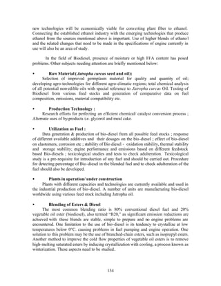 new technologies will be economically viable for converting plant fiber to ethanol.
Connecting the established ethanol industry with the emerging technologies that produce
ethanol from the sources mentioned above is important. Use of higher blends of ethano l
and the related changes that need to be made in the specifications of engine currently in
use will also be an area of study.

       In the field of Biodiesel, presence of moisture or high FFA content has posed
problems. Other subjects needing attention are briefly mentioned below:

•         Raw Material ( Jatropha curcas seed and oil):
      Selection of improved germplasm material for quality and quantity of oil;
developing agro-technologies for different agro-climatic regions; total chemical analysis
of all potential non-edible oils with special reference to Jatropha curcas Oil. Testing of
Biodiesel from various feed stocks and generation of comparative data on fuel
composition, emissions, material compatibility etc.

•        Production Technology :
     Research efforts for perfecting an efficient chemical/ catalyst conversion process ;
Alternate uses of by-products i.e. glycerol and meal cake.

•         Utilization as Fuel :
      Data generation  production of bio-diesel from all possible feed stocks ; response
of different available additives and their dosages on the bio-diesel ; effect of bio-diesel
on elastomers, corrosion etc ; stability of Bio diesel - oxidation stability, thermal stability
and storage stability; engine performance and emissions based on different feedstock
based Bio-diesels ; toxicological studies and tests to check adulteration. Toxicological
study is a pre-requisite for introduction of any fuel and should be carried out. Procedure
for detecting percentage of Bio-diesel in the blended fuel and to check adulteration of the
fuel should also be developed.

•        Plants in operation/ under construction
      Plants with different capacities and technologies are currently available and used in
the industrial production of bio-diesel. A number of units are manufacturing bio-diesel
worldwide using various feed stock including Jatropha oil.

•         Blending of Esters  Diesel
      The most common blending ratio is 80% conventional diesel fuel and 20%
vegetable oil ester (biodiesel), also termed “B20,” as significant emission reductions are
achieved with these blends are stable, simple to prepare and no engine problems are
encountered. One limitation to the use of bio-diesel is its tendency to crystallize at low
temperatures below 0°C. causing problems in fuel pumping and engine operation. One
solution to this problem may be the use of branched-chain esters, such as isopropyl esters.
Another method to improve the cold flow properties of vegetable oil esters is to remove
high- melting saturated esters by inducing crystallization with cooling, a process known as
winterization. These aspects need to be studied..



                                             134
 