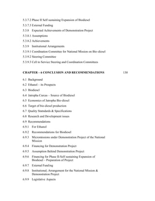 5.3.7.2 Phase II Self sustaining Expansion of Biodiesel
5.3.7.3 External Funding
5.3.8   Expected Achievements of Demonstration Project
5.3.8.1 Assumptions
5.3.8.2 Achievements
5.3.9   Institutional Arrangements
5.3.9.1 Coordination Committee for National Mission on Bio-diesel
5.3.9.2 Steering Committee
5.3.9.3 Cell to Service Steering and Coordination Committees


CHAPTER – 6 CONCLUSION AND RECOMMENDATIONS                          130

6.1 Background
6.2 Ethanol – its Prospects
6.3 Biodiesel
6.4 Jatropha Curcas – Source of Biodiesel
6.5 Economics of Jatropha Bio-diesel
6.6 Target of bio-diesel production
6.7 Quality Statndards & Specifications
6.8 Research and Development issues
6.9 Recommendations
6.9.1   For Ethanol
6.9.2   Recommendations for Biodiesel
6.9.3   Micromissions under Demonstration Project of the National
        Mission
6.9.4   Financing for Demonstration Project
6.9.5   Assumption Behind Demonstration Project
6.9.6   Financing for Phase II-Self sustaining Expansion of
        Biodiesel – Preparation of Project
6.9.7   External Fund ing
6.9.8   Institutional; Arrangement for the National Mission &
        Demonstration Project
6.9.9   Legislative Aspects
 