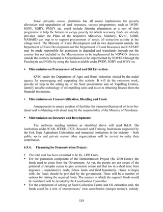 Since Jatropha curcas plantation has all round implications for poverty
alleviation and upgradation of land resources, various programmes; such as IWDP,
SGSY, SGRY, PMGY etc. could include Jatropha planatation as a part of their
programme to help the farmers to escape poverty for which necessary funds are already
provided under the Plans of the respective Ministries. Similarly, KVIC, SIDBI,
NABARD can step in to support procurement of seeds, oil extraction activity at the
village level. The Ministry of Rural Development and its two departments namely the
Department of Rural Development and the Department of Land Resources and CAPART
may be made responsible for plantation in degraded and wastelands through out the
country but not included in the Micromission to be implemented by NOVOD. districts
outside the districts included in Micromission to be implemented by NOVOD through the
Panchayats and NGOs by using the funds available under IWDP, SGRY and SGSY etc

•   Micromission on Procurement of Seed and Oil Extraction:

        KVIC under the Department of Agro and Rural Industries should be the nodal
agency for encouraging and supporting this activity. It will do the extension work,
provide all help in the setting up of the Seed procurement and oil Expelling Centres,
identify suitable technology of oil expelling units and assist in obtaining finance from the
financial institutions.

•   Micromission on Transesterification, Blending and Trade

        Arrangements to ensure creation of facilities for transesterification of oil in to bio-
diesel and its blending with diesel may be the responsibility of the Ministry of Petroleum.

•   Micromission on Research and Development:

         The problems needing solution as identified above will need RD. The
institutions under ICAR, ICFRE, CSIR, Research and Training Institutions supported by
the GoI, State Agriculture Universities and interested institutions in the industry – both
public sector and private sector- other organizations will be invited to make their
contribution.

6.9.4.   Financing for Demonstration Project:

•   The total cost has been estimated to be Rs. 1496 Crore.
•   For the plantation component of the Demonstration Project (Rs 1200 Crore), the
    funds need to come from the Government. As yet, the people are not aware of the
    potential of Jatropha curcas to give economic return and that too in a short time from
    degraded - unproductive lands, fallow lands and field boundaries. Hence to begin
    with, the funds should be provided by the government. There will be a number of
    options for raising the required funds. The manner in which the required funds would
    be mobilized will be decided by the Coordination Committee
•   For the component of setting up Seed Collection Centre and Oil extraction unit, the
    funds could be a mix of entrepreneurs’ own contribution (margin money), subsidy


                                             138
 