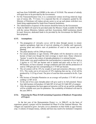 and loan from NABARD and SIDBI in the ratio of 10:30:60. The amount of subsidy
    will again have to be provided by the Government.
•   For the Transesterification Unit, it is a commercial venture involving relatively large
    sum of money (Rs. 75 Crore). It is expected that the oil companies guided by the
    Ministry of Petroleum will induce private sector to set up such plants with their own
    funds being supplemented by funds from Financial Institutions.
•   The Administrative Expenses of the mission should be borne by the Government.
•   Funds for RD will need to be provided under the Mission. Funds available for RD
    with the various Ministries, Industry and their Associations, RD institutions should
    be used. However, dedicated funds to be provided by the Government for RD have
    been proposed.

6.9.5.    Assumptions:

    §    The propagation of Jatropha curcas will be done through nursery to ensure
         superior germplasm, high rate of survival, planting of a healthy and vigorously
         growing plant and achieve start of production of seed in the second year of
         planting.
    §    The plant density will be 2500 per hectare.
    §    For mixed plantation or agro forestry 2500 plants will be deemed to cover one
         hectare of land even though the total coverage is much more. Hence whereever
         ‘hectare’ is used in the context of jatropha plantation it is notional hectare.
    §    While under very good conditions the seed production is reported to be as high as
         5 kg/tree or 12.5 MT per hectare and in rainfed and poor soils as low as 1.5
         MT/hectare, we have assumed average conditions and soils and the production of
         seed as 1500 gms per tree corresponding to 3.75 MT per hectare.
    §    The oil content will be 35% by weight of seed and extraction efficiency will be
         91%. This works out to oil recovery of 32% implying that one kg of oil will be
         produced by 3.125 kg of seed. The price of seed has been assumed to be Rs. 5 per
         Kg.
    §    One hectare of Jatropha Plantation on an average will produce 3.75 MT of seed
         yielding 1.2 MT of oil.
    §    At the end of two years Jatropha plant will give seed to its full potential. Hence
         four lakh hectares will produce 4.8 lakh MT of oil and 10.2 lakh MT of compost.
    §    After the programme has been approved nurseries will be set up and the seedlings
         will be available next year for plantation. The availability of biodiesel will start in
         the year 2005-6.

6.9.6.    Financing for Phase II-Self sustaining Expansion of Biodiesel - Preparation
          of Project:

      In the last year of the Demonstration Project i.e., in 2006-07, on the basis of
experience gained, a project will be formulated for Phase II of the National Mission. The
villagers are expected to grow Jatropha curcas plantation on their fields as agro- forestry
crop. A scheme of margin money, subsidy and loan may need to be instituted. Companies



                                              139
 