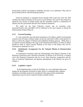 having lands could be encouraged to undertake Jatropha curcas plantation. They may be
given technical advice and elite planting material.


     Funds for plantation in degraded forests through JFM could come from the JFM
members provided seed pattas can be given to each member who may be then induced to
spend his own money as margin money and the remainder could be a combination of
subsidy from the government and loan from financial institutions.
      The funds for the Seed Collection Centres and oil extraction units,
transesterification units and RD will be mobilized in the same manner as during the
Demonstration Project (Phase I).

6.9.7.   External Funding:
      It is also noted that since bio-diesel programme will address global environmental
concerns and will make a definite impact on poverty alleviation within a short period it is
likely to attract the support of bilateral and multilateral funding agencies. While there is
no need for external funding at the stage of the Demonstration Project, for Phse II, efforts
should be made to obtain external funding on the basis of the project that will be
formulated as mentioned in 6.9.5.
6.9.8.   Institutional; Arrangement For the National Mission  Demonstration
         Project
      A Coordination Committee under the Chairmanship of the Deputy Chairman of the
Planning Commission and a Steering Committee of officials to be served by a compact
cell in the Planning Commission may be set up. Their functions, composition and the
roles of ministries departments and agencies participating in the Mission are given in
Chapter 5.

6.9.9.   Legislative Aspects

         In the beginning there is need for flexibility as a very rigid legal regime may
hamper the development of biofuels in India. Hence it is proposed that a separate
legislation on biofuels need not be considered at this stage and the needed legal
requirements may be met by using the already available statutes.




                                             140
 