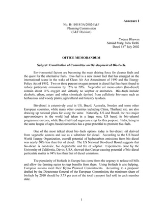 Annexure I
                              No. H-11018/3A/2002-EF
                                Planning Commission
                                   (EF Division)

                                                                        Yojana Bhawan
                                                                Sansad Marg, New Delhi
                                                                    Dated 18th July 2002


                             OFFICE MEMORANDUM

          Subject: Constitution of Committee on Development of Bio-fuels.

        Environmental factors are becoming the main driving force for cleaner fuels and
the quest for the alternative fuels. Bio- fuel is a new motor fuel that has emerged on the
international scene in the wake of Clean Air Act Amendment of 1990 and the Energy
Policy Act of 1992. Two or three percent oxygen present in diesel fuel has been found to
reduce particulate emissions by 15% to 20%. Vegetable oil mono-esters (bio-diesel)
contain about 11% oxygen and virtually no sulphur or aromatics. Bio- fuels include
alcohols, ethers, esters and other chemicals derived from cellulosic bio- mass such as
herbaceous and woody plants, agricultural and forestry residues.

       Bio-diesel is extensively used in US, Brazil, Australia, Sweden and some other
European countries, while many other countries including China, Thailand, etc. are also
drawing up national plans for using the same. Naturally, US and Brazil, the two major
agro-producers in the world had taken in a large way; US based its bio-ethanol
programme on corn, while Brazil utilized sugarcane crop for this purpose. India, being in
the same league of agro-based economies has a great potential to promote bio- fuels.

        One of the most talked about bio- fuels options today is bio-diesel, oil derived
from vegetable sources and use as a substitute for diesel. According to the US based
World Energy Organization, overall potential of hydrocarbon emissions from bio-diesel
was nearly 50% less than that of diesel. The US National Bio-diesel Board suggests that
bio-diesel is non-toxic, bio degradable and fee of sulphur. Experiments done by the
                                                r
University of California, Davos, USA, showed that Cancer causing potential of bio-diesel
particulate matter is 94% less than that of diesel emissions.

        The popularity of biofuels in Europe has come from the urgency to reduce oil bills
and allow the farming sector to reap benefits from them. Using biofuels is also helping.
European nations meet their Kyoto Protocol Commitments. According to a proposal
drafted by the Directorate General of the European Commission, the minimum share of
biofuels by 2010 should be 5.75 per cent of the total transport fuel sold in each member
state.




                                            1
 