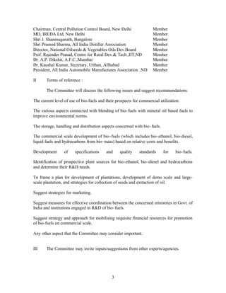 Chairman, Central Pollution Control Board, New Delhi                 Member
MD, IREDA Ltd, New Delhi                                             Member
Shri J. Shanmuganath, Bangalore                                      Member
Shri Pramod Sharma, All India Distiller Association                  Member
Director, National Oilseeds  Vegetables Oils Dev.Board              Member
Prof. Rajender Prasad, Centre for Rural Dev. Tech.,IIT,ND           Member
Dr. A.P. Dikshit, A.F.C.,Mumbai                                      Member
Dr. Kaushal Kumar, Secretary, Utthan, Allhabad                       Member
President, All India Automobile Manufactures Association ,ND         Member

II     Terms of reference :

       The Committee will discuss the following issues and suggest recommendations.

The current level of use of bio-fuels and their prospects for commercial utilization.

The various aspects connected with blending of bio- fuels with mineral oil based fuels to
improve environmental norms.

The storage, handling and distribution aspects concerned with bio- fuels.

The commercial scale development of bio- fuels (which includes bio-ethanol, bio-diesel,
liquid fuels and hydrocarbons from bio- mass) based on relative costs and benefits.

Development      of     specifications    and     quality    standards      for   bio-fuels.

Identification of prospective plant sources for bio-ethanol, bio-diesel and hydrocarbons
and determine their RD needs.

To frame a plan for development of plantations, development of demo scale and large-
scale plantation, and strategies for collection of seeds and extraction of oil.

Suggest strategies for marketing.

Suggest measures for effective coordination between the concerned ministries in Govt. of
India and institutions engaged in RD of bio- fuels.

Suggest strategy and approach for mobilising requisite financial resources for promotion
of bio-fuels on commercial scale.

Any other aspect that the Committee may consider important.


III    The Committee may invite inputs/suggestions from other experts/agencies.




                                             3
 