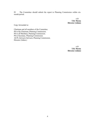 IV    The Committee should submit the report to Planning Commission within six-
month period.

                                                                         -s/d-
                                                                   T.R. Meena
                                                               Director (Admn)
Copy forwarded to:

Chairman and all members of the Committee.
PS to Dy.Chairman, Planning Commission.
PS to all Members, Planning Commission.
PS to Secretary, Planning Commission.
All Pr.Advisers/Advisers, Planning Commission.
Director (Admn.)


                                                                         -s/d-
                                                                   T.R. Meena
                                                               Director (Admn)




                                         4
 