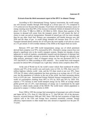 Annexure II

     Extracts from the third assessment report of the IPCC to climate Change

       According to IEA (International Energy Agency) assessment, the world energy
use will increase steadily through 2030 though at a slower pace of 1.7% compared to
2.1% achieved over the past three decades. Fossil fuels will remain the primary source of
energy meeting more than 90% of the increase in demand. Global oil demand will rise by
about 1.6% from 75 Mb/d in 2000 to 120 Mb/d in 2030. Almost three quarters of the
increase in demand will comer from the transport sector. Oil will remain the fuel of
choice in road, sea and air transportation. Demand of natural gas will rise more strongly
than for any other fossil fuel. Primary gas consumption will double between now and
2030 and the share of gas in world energy demand will increase from 23% to 28%.
Transport demand almost entirely for oil will grow the most rapidly of all end use sectors
at 2.1% per annum. It will overtake industry in the 2020s as the largest final use sector.

       Between 1973 and 1996 world transportation energy use of which petroleum
derived fuels comprise over 95%, increased by 66%. Alternative energy sources have not
played a significant role in the world’s transport systems. Despite two decades of price
upheavals in world oil markets, considerable research and development of alternate fuel
technologies, and notable attempts to promote alternate fuels through tax subsidies and
other policies, petroleum’s share of transport energy use has not decreased (94.7% in
1973 and 96.0% in 1996) according to EPA statistics. On a modal basis road transport
accounts for almost 80% of transport use. Light duty vehicles alone comprise about 50%.

        At the end of World war II, the world’s motor vehicle fleet numbered 46 million
vehicles and 75% of the world’s cars and trucks were in USA. In 1996, there were 671
million highway vehicles world wide, and the US share stood at just over 30%. Since
1970 the US motor vehicle population has been growing at an average rate of 2.5% per
year, but the population of vehicles in the rest of the world has been increasing almost
twice at 4.8% per year. International Energy Outlook foresees transportation’s share of
world oil consumption climbing from 48% in 53% by 2010 and 56% by 2020. EIA
expects a 77% increase in total world transport energy use by 2020, an average annual
global growth rate of 2.4%. road dominance of energy use is maintained by the rapid
increase in vehicle stocks outside of the OECD. The world motor vehicle population is
projected to surpass 1.1 billion vehicles in 2020.

        From 1980 to 1995 the average fuel consumption of passenger cars sold in Europe
and Japan fell by 12%; from 8.3 litre/100 km to 7.3 litre/100 km. All of the decrease,
however, occurred between 1980 and 1985. Since 1985 the fuel economics of light-duty
vehicles sold in the USA and Europe have remained essentially constant. Energy
efficiency improvements in other model have also slowed or stagnated over the past 10-
15 years.




                                            5
 