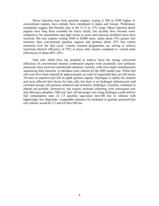 Direct injection lean burn gasoline engines costing $ 200 to $300 higher to
conventional engines, have already been introduced in Japan and Europe. Preliminary
evaluations suggest that benefits may in the 12 % to 15% range. Direct injection diesel
engines have long been available for heavy trucks, but recently have become more
competitive for automobiles and light trucks as noise and emission problems have been
resolved. The new engines costing $500 to $1000 more, attain about 35% greater fuel
economy than conventional gasoline engines and produce about 25% less carbon
emissions over the fuel cycle. Current research programmes are aiming to achieve
maximum thermal efficiency of 55% in heavy duty diesels compared to current peak
efficiencies of about 40% -45%.

        Fuel cells which have the potential to achieve twice the energy conversion
efficiency of conventional internal combustion engines with essentially zero pollutant
emissions, have received considerable attention recently, with most major manufacturers
announcing their intention to introduce such vehicles by the 2005 model year. While fuel
cell costs have been reduced by approximately an order of magnitude they are still nearly
10 times as expensive per kW as spark ignition engines. Hydrogen is clearly the cleanest
and most efficient fuel choice for fuel cells, but there is no hydrogen infrastructure and
on-board storage still presents technical and economic challenges. Gasoline, methanol or
ethanol are possible alternatives, but require on-board reforming with consequent cost
and efficiency penalties. Mid size fuel cell passenger cars using hydrogen could achieve
fuel consumption rates of 2.5 gasoline equivalent litre/100 km in vehicles with
lightweight, low drag body; comparable estimates for methanol or gasoline powered fuel
cell vehicles would be 3.2 and 4.0 litre/100 km.




                                            6
 