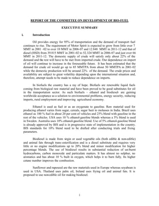 REPORT OF THE COMMITTEE ON DEVELOPMENT OF BIO-FUEL

                                EXECUTIVE SUMMARY

i.      Introduction

         Oil provides energy for 95% of transportation and the demand of transport fuel
 continues to rise. The requirement of Motor Spirit is expected to grow from little over 7
 MMT in 2001 –02 to over 10 MMT in 2006-07 and 12.848 MMT in 2011-12 and that of
 diesel (HSD) from 39.815 MMT in 2001-02 to 52.324 MMT in 2006-07 and just over 66
 MMT in 2011-12. The domestic supply of crude will satisfy only about 22% of the
 demand and the rest will have to be met from imported crude. Our dependence on import
 of oil will continue to increase in the foreseeable future. It has been estimated that the
 demand for crude oil would go up to 85 MMTPA from about 50 MMTPA in 2001-02
 while the domestic production will be around 22% of the demand. The crude prices and
 availability are subject to great volatility depending upon the international situation and,
 therefore, attempt needs to be made to reduce dependence on imports.

        In biofuels the country has a ray of hope. Biofuels are renewable liquid fuels
 coming from biological raw material and have been proved to be good substitutes for oil
 in the transportation sector. As such biofuels – ethanol and biodiesel- are gaining
 worldwide acceptance as a solution to environmental problems, energy security, reducing
 imports, rural employment and improving agricultural economy.

         Ethanol is used as fuel or as an oxygenate to gasoline. Raw material used for
 producing ethanol varies from sugar, cereals, sugar beet to molasses in India. Brazil uses
 ethanol as 100 % fuel in about 20 per cent of vehicles and 25% blend with gasoline in the
 rest of the vehicles. USA uses 10 % ethanol- gasoline blends whereas a 5% blend is used
 in Sweden. Australia uses 10% ethanol- gasoline blend. Use of 5% ethanol- gasoline blend
 is already approved by BIS and is in progressive state of implementation in the country.
 BIS standards for 10% blend need to be drafted after conducting trials and fixing
 parameters.

          Biodiesel is made from virgin or used vegetable oils (both edible & non-edible)
 and animal fats through trans-esterification and is a diesel substitute and requires very
 little or no engine modifications up to 20% blend and minor modification for higher
 percentage blends. The use of biodiesel results in substantial reduction of un-burnt
 hydrocarbons, carbon monoxide and particulate matters. It has almost no sulphur, no
 aromatics and has about 10 % built in oxygen, which helps it to burn fully. Its higher
 cetane number improves the combustion.

        Sunflower and rapeseed are the raw materials used in Europe whereas soyabean is
 used in USA. Thailand uses palm oil, Ireland uses frying oil and animal fats. It is
 proposed to use non-edible oil for making biodiesel.




                                              i
 