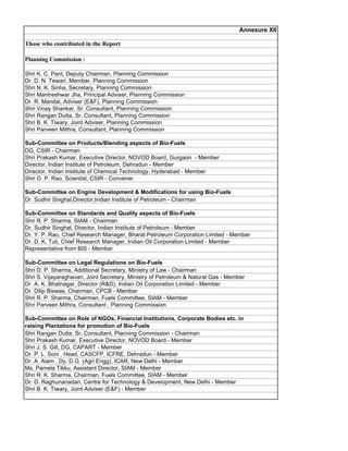 Annexure XII

Those who contributed in the Report

Planning Commission :

Shri K. C. Pant, Deputy Chairman, Planning Commission
Dr. D. N. Tewari, Member, Planning Commission
Shri N. K. Sinha, Secretary, Planning Commission
Shri Mantreshwar Jha, Principal Adviser, Planning Commission
Dr. R. Mandal, Adviser (EF), Planning Commission
Shri Vinay Shankar, Sr. Consultant, Planning Commission
Shri Rangan Dutta, Sr. Consultant, Planning Commission
Shri B. K. Tiwary, Joint Adviser, Planning Commission
Shri Parveen Mithra, Consultant, Planning Commission

Sub-Committee on Products/Blending aspects of Bio-Fuels
DG, CSIR - Chairman
Shri Prakash Kumar, Executive Director, NOVOD Board, Gurgaon - Member
Director, Indian Institute of Petroleum, Dehradun - Member
Director, Indian Institute of Chemical Technology, Hyderabad - Member
Shri O. P. Rao, Scientist, CSIR - Convener

Sub-Committee on Engine Development  Modifications for using Bio-Fuels
Dr. Sudhir Singhal,Director,Indian Institute of Petroleum - Chairman

Sub-Committee on Standards and Quality aspects of Bio-Fuels
Shri R. P. Sharma, SIAM - Chairman
Dr. Sudhir Singhal, Director, Indian Institute of Petroleum - Member
Dr. Y. P. Rao, Chief Research Manager, Bharat Petroleum Corporation Limited - Member
Dr. D. K. Tuli, Chief Research Manager, Indian Oil Corporation Limited - Member
Representative from BIS - Member

Sub-Committee on Legal Regulations on Bio-Fuels
Shri D. P. Sharma, Additional Secretary, Ministry of Law - Chairman
Shri S. Vijayaraghavan, Joint Secretary, Ministry of Petroleum  Natural Gas - Member
Dr. A. K. Bhatnagar, Director (RD), Indian Oil Corporation Limited - Member
Dr. Dilip Biswas, Chairman, CPCB - Member
Shri R. P. Sharma, Chairman, Fuels Committee, SIAM - Member
Shri Parveen Mithra, Consultant , Planning Commission

Sub-Committee on Role of NGOs, Financial Institutions, Corporate Bodies etc. in
raising Plantations for promotion of Bio-Fuels
Shri Rangan Dutta, Sr. Consultant, Planning Commission - Chairman
Shri Prakash Kumar, Executive Director, NOVOD Board - Member
Shri J. S. Gill, DG, CAPART - Member
Dr. P. L. Soni , Head, CASCFP, ICFRE, Dehradun - Member
Dr. A. Alam , Dy. D.G. (Agri Engg), ICAR, New Delhi - Member
Ms. Pamela Tikku, Assistant Director, SIAM - Member
Shri R. K. Sharma, Chairman, Fuels Committee, SIAM - Member
Dr. D. Raghunanadan, Centre for Technology  Development, New Delhi - Member
Shri B. K. Tiwary, Joint Adviser (EF) - Member
 