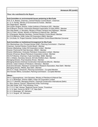 Annexure XII (contd.)

Those who contributed in the Report

Sub-Committee on environmental issues pertaining to Bio-Fuels
Prof. D. K. Biswas, Chairman, Central Pollution Control Board - Chairman
Dr. G. K. Pandey, Ministry of Environment  Forests - Member
Shri Rajat Nandi - Member
Shri Sudhir Singhal, Director, Indian Institute of Petroleum (IIP) - Member
Shri B.Bhanot, Director, Automotive Research Association of India (ARAI) - Member
Shri Alok Rawat, Jt. Secretary, Ministry of Road-Transport and Highways - Member
Shri A.P.Ram, Adviser, Ministry of Petroleum  Natural Gas - Member
Dr. B.Sengupta, Member Secretary, Central Pollution Control Board- Member
Shri R.K.Malhotra, DGM, Indian Oil Corporation (RD)- Member
Dr. S.A.Dutta, Sr. Project Scientist, Central Pollution Control Board-Member Convener

Sub-Committee on Institutional Arrangement for Bio-Fuels
Shri Mantreshwar Jha, Principal Adviser (EF), Planning Commission - Chairman
Chairman, Central Pollution Control Board - Member
Director (Marketing), Indian Oil Corporation Limited - Member
Director (Technical  Field Services), ONGC - Member
Director (Refineries), Hindustan Petroleum Corporation Limited - Member
Director (Finance), Bharat Petroleum Corporation Limited - Member
Shri R.P.Sharma, Chairman, Fuels Committee, SIAM - Member
Shri L.N.Batra, Secretary General, All India Distillers Assn - Member
Managing Director, Praj Industries (Pune) - Member
Managing Director,Chemical Construction International (DELHI) - Member
Director, Indian Institute of Petroleum, Dehradun - Member
Executive Direcator, Petroleum Conservation Research Association, New Delhi - Member
Managing Director, IREDA, New Delhi - Member
Shri N. K. Singh, Director(F), Planning Commission - Co-opted Member
Shri Parveen Mithra, Consultant, Planning Commission - Co-opted Member

Others :
Shri S. Vijayaraghavan, Joint Secretary, Ministry of Petroleum  Natural Gas
Dr. A. K. Bhatnagar, Director (RD), Indian Oil Corporation Limited
Shri G. P. Nambiar, Managing Director, Chemical Construction International (Delhi)
Dr. Renu Swarup, Director, Department of Bio-Technology
Shri Nitin Shete, AVP, Praj Industries, Pune
Dr. P. K. K. Nair, Adviser, Regional Cancer Centre, Trivandrum
Dr. S. N. Naik, Centre for RD  T, IIT, New Delhi
Dr. A. K. Bhatnagar, IIP, Dehradun
Dr. S. K. Singhal , IIP, Dehradun
 