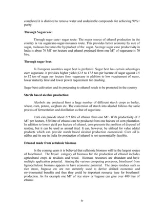 completed it is distilled to remove water and undesirable compounds for achieving 99%+
purity.

Through Sugarcane:

        Through sugar cane- sugar route: The major source of ethanol production in the
country is via sugarcane-sugar-molasses route. This provides better economy by sale of
sugar, molasses becomes the by-product of the sugar. Average sugar cane productivity in
India is about 70 MT per hectare and ethanol produced from one MT of sugarcane is 70
litre.

Through sugar beet:

       In European countries sugar beet is preferred. Sugar beet has certain advantages
over sugarcane. It provides higher yield (12.5 to 17.5 ton per hectare of sugar against 7.5
to 12 ton of sugar per hectare from sugarcane in addition to low requirement of water,
lower maturity time and lower power requirement for crushing.

Sugar beet cultivation and its processing to ethanol needs to be promoted in the country

Starch based alcohol production:

       Alcohols are produced from a large number of different starch crops as barley,
wheat, corn, potato, sorghum etc. The conversion of starch into alcohol follows the same
process of fermentation and distillation as that of sugarcane.

        Corn can provide about 275 litre of ethanol from one MT. With productivity of 2
MT per hectare, 550 litre of ethanol can be produced from one hectare of corn plantation.
In addition to lower yield per hectare of ethanol, corn presents the problem of disposal of
residue, but it can be used as animal feed. It can, however, be utilised for value added
products which can provide starch based alcohol production economical. Corn oil is
edible and its use in India for production of ethanol is not economically feasible.

Ethanol made from cellulosic biomass

        In the coming years it is believed that cellulosic biomass will be the largest source
of bioethanol. The broad category of biomass for the production of ethanol includes
agricultural crops & residues and wood. Biomass resources are abundant and have
multiple application potential. Among the various competing processes, bioethanol from
lignocellulosic biomass appears to have economic potential. The crops residues such as
rice straw, bagasse etc are not currently used to derive desired economic and
environmental benefits and thus they could be important resource base for bioethanol
production. As for example one MT of rice straw or bagasse can give over 400 litre of
ethanol




                                             iv
 