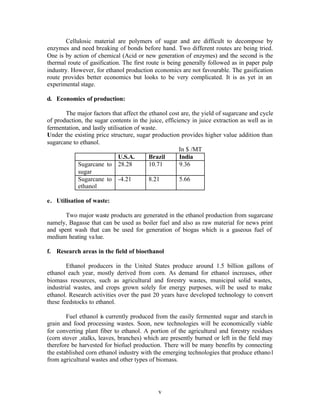 Cellulosic material are polymers of sugar and are difficult to decompose by
enzymes and need breaking of bonds before hand. Two different routes are being tried.
One is by action of chemical (Acid or new generation of enzymes) and the second is the
thermal route of gasification. The first route is being generally followed as in paper pulp
industry. However, for ethanol production economics are not favourable. The gasification
route provides better economics but looks to be very complicated. It is as yet in an
experimental stage.

d. Economics of production:

       The major factors that affect the ethanol cost are, the yield of sugarcane and cycle
of production, the sugar contents in the juice, efficiency in juice extraction as well as in
fermentation, and lastly utilisation of waste.
Under the existing price structure, sugar production provides higher value addition than
sugarcane to ethanol.
                                                      In $ /MT
                              U.S.A.      Brazil      India
            Sugarcane to 28.28            10.71       9.36
            sugar
            Sugarcane to -4.21            8.21        5.66
            ethanol

e. Utilisation of waste:

       Two major waste products are generated in the ethanol production from sugarcane
namely, Bagasse that can be used as boiler fuel and also as raw material for news print
and spent wash that can be used for generation of biogas which is a gaseous fuel of
medium heating va lue.

f. Research areas in the field of bioethanol

        Ethanol producers in the United States produce around 1.5 billion gallons of
ethanol each year, mostly derived from corn. As demand for ethanol increases, other
biomass resources, such as agricultural and forestry wastes, municipal solid wastes,
industrial wastes, and crops grown solely for energy purposes, will be used to make
ethanol. Research activities over the past 20 years have developed technology to convert
these feedstocks to ethanol.

        Fuel ethanol is currently produced from the easily fermented sugar and starch in
grain and food processing wastes. Soon, new technologies will be economically viable
for converting plant fiber to ethanol. A portion of the agricultural and forestry residues
(corn stover ,stalks, leaves, branches) which are presently burned or left in the field may
therefore be harvested for biofuel production. There will be many benefits by connecting
the established corn ethanol industry with the emerging technologies that produce ethano l
from agricultural wastes and other types of biomass.




                                             v
 