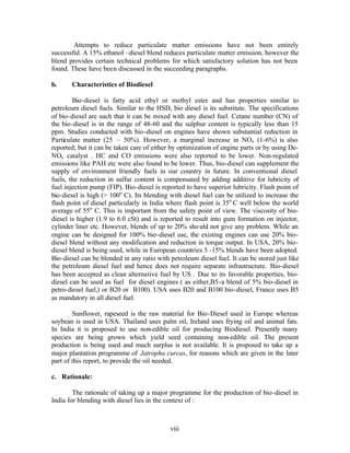 Attempts to reduce particulate matter emissions have not been entirely
successful. A 15% ethanol –diesel blend reduces particulate matter emission, however the
blend provides certain technical problems for which satisfactory solution has not been
found. These have been discussed in the succeeding paragraphs.

b.     Characteristics of Biodiesel

        Bio-diesel is fatty acid ethyl or methyl ester and has properties similar to
petroleum diesel fuels. Similar to the HSD, bio diesel is its substitute. The specifications
of bio-diesel are such that it can be mixed with any diesel fuel. Cetane number (CN) of
the bio-diesel is in the range of 48-60 and the sulphur content is typically less than 15
ppm. Studies conducted with bio-diesel on engines have shown substantial reduction in
Particulate matter (25 – 50%). However, a marginal increase in NOx (1-6%) is also
reported; but it can be taken care of either by optimization of engine parts or by using De-
NOx catalyst . HC and CO emissions were also reported to be lower. Non-regulated
emissions like PAH etc were also found to be lower. Thus, bio-diesel can supplement the
supply of environment friendly fuels in our country in future. In conventional diesel
fuels, the reduction in sulfur content is compensated by adding additive for lubricity of
fuel injection pump (FIP). Bio-diesel is reported to have superior lubricity. Flash point of
bio-diesel is high (> 100o C). Its blending with diesel fuel can be utilized to increase the
flash point of diesel particularly in India where flash point is 35o C well below the world
average of 55o C. This is important from the safety point of view. The viscosity of bio-
diesel is higher (1.9 to 6.0 cSt) and is reported to result into gum formation on injector,
cylinder liner etc. However, blends of up to 20% sho uld not give any problem. While an
engine can be designed for 100% bio-diesel use, the existing engines can use 20% bio-
diesel blend without any modification and reduction in torque output. In USA, 20% bio-
diesel blend is being used, while in European countries 5 -15% blends have been adopted.
Bio-diesel can be blended in any ratio with petroleum diesel fuel. It can be stored just like
the petroleum diesel fuel and hence does not require separate infrastructure. Bio-diesel
has been accepted as clean alternative fuel by US . Due to its favorable properties, bio-
diesel can be used as fuel for diesel engines ( as either,B5-a blend of 5% bio-diesel in
petro-diesel fuel,) or B20 or B100). USA uses B20 and B100 bio-diesel, France uses B5
as mandatory in all diesel fuel.

        Sunflower, rapeseed is the raw material for Bio-Diesel used in Europe whereas
soybean is used in USA. Thailand uses palm oil, Ireland uses frying oil and animal fats.
In India it is proposed to use non-edible oil for producing Biodiesel. Presently many
species are being grown which yield seed containing non-edible oil. The present
production is being used and much surplus is not available. It is proposed to take up a
major plantation programme of Jatropha curcas, for reasons which are given in the later
part of this report, to provide the oil needed.

c. Rationale:

        The rationale of taking up a major programme for the production of bio-diesel in
India for blending with diesel lies in the context of :



                                            viii
 