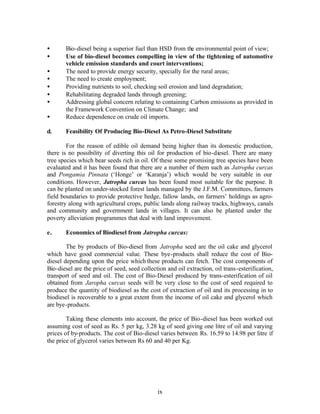 •      Bio-diesel being a superior fuel than HSD from the environmental point of view;
•      Use of bio-diesel becomes compelling in view of the tightening of automotive
       vehicle emission standards and court interventions;
•      The need to provide energy security, specially for the rural areas;
•      The need to create employment;
•      Providing nutrients to soil, checking soil erosion and land degradation;
•      Rehabilitating degraded lands through greening;
•      Addressing global concern relating to containing Carbon emissions as provided in
       the Framework Convention on Climate Change; and
•      Reduce dependence on crude oil imports.

d.     Feasibility Of Producing Bio-Diesel As Petro-Diesel Substitute

        For the reason of edible oil demand being higher than its domestic production,
there is no possibility of diverting this oil for production of bio-diesel. There are many
tree species which bear seeds rich in oil. Of these some promising tree species have been
evaluated and it has been found that there are a number of them such as Jatropha curcas
and Pongamia Pinnata (‘Honge’ or ‘Karanja’) which would be very suitable in our
conditions. However, Jatropha curcas has been found most suitable for the purpose. It
can be planted on under-stocked forest lands managed by the J.F.M. Committees, farmers
field boundaries to provide protective hedge, fallow lands, on farmers’ holdings as agro-
forestry along with agricultural crops, public lands along railway tracks, highways, canals
and community and government lands in villages. It can also be planted under the
poverty alleviation programmes that deal with land improvement.

e.     Economics of Biodiesel from Jatropha curcas:

        The by products of Bio-diesel from Jatropha seed are the oil cake and glycerol
which have good commercial value. These bye-products shall reduce the cost of Bio-
diesel depending upon the price which these products can fetch. The cost components of
Bio-diesel are the price of seed, seed collection and oil extraction, oil trans-esterification,
transport of seed and oil. The cost of Bio-Diesel produced by trans-esterification of oil
obtained from Jaropha curcas seeds will be very close to the cost of seed required to
produce the quantity of biodiesel as the cost of extraction of oil and its processing in to
biodiesel is recoverable to a great extent from the income of oil cake and glycerol which
are bye-products.

        Taking these elements into account, the price of Bio-diesel has been worked out
assuming cost of seed as Rs. 5 per kg, 3.28 kg of seed giving one litre of oil and varying
prices of by-products. The cost of Bio-diesel varies between Rs. 16.59 to 14.98 per litre if
the price of glycerol varies between Rs 60 and 40 per Kg.




                                              ix
 