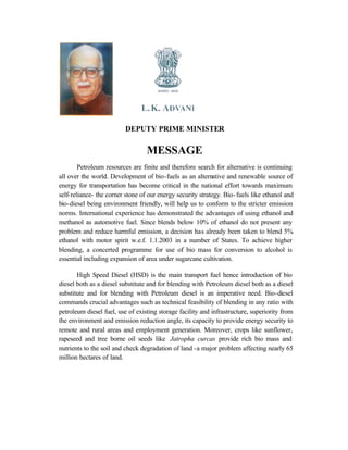 DEPUTY PRIME MINISTER

                                  MESSAGE
        Petroleum resources are finite and therefore search for alternative is continuing
all over the world. Development of bio-fuels as an alternative and renewable source of
energy for transportation has become critical in the national effort towards maximum
self-reliance- the corner stone of our energy security strategy. Bio- fuels like ethanol and
bio-diesel being environment friendly, will help us to conform to the stricter emission
norms. International experience has demonstrated the advantages of using ethanol and
methanol as automotive fuel. Since blends below 10% of ethanol do not present any
problem and reduce harmful emission, a decision has already been taken to blend 5%
ethanol with motor spirit w.e.f. 1.1.2003 in a number of States. To achieve higher
blending, a concerted programme for use of bio mass for conversion to alcohol is
essential including expansion of area under sugarcane cultivation.

       High Speed Diesel (HSD) is the main transport fuel hence introduction of bio
diesel both as a diesel substitute and for blending with Petroleum diesel both as a diesel
substitute and for blending with Petroleum diesel is an imperative need. Bio-diesel
commands crucial advantages such as technical feasibility of blending in any ratio with
petroleum diesel fuel, use of existing storage facility and infrastructure, superiority from
the environment and emission reduction angle, its capacity to provide energy security to
remote and rural areas and employment generation. Moreover, crops like sunflower,
rapeseed and tree borne oil seeds like Jatropha curcas provide rich bio mass and
nutrients to the soil and check degradation of land -a major problem affecting nearly 65
million hectares of land.
 