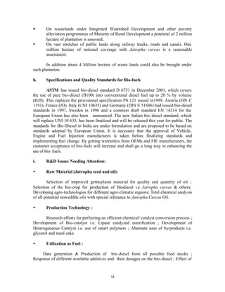 §      On wastelands under Integrated Watershed Development and other poverty
       alleviation programmes of Ministry of Rural Development a potential of 2 million
       hectare of plantation is assessed..
§      On vast stretches of public lands along railway tracks, roads and canals. One
       million hectare of notional coverage with Jatropha curcas is a reasonable
       assessment.

       In addition about 4 Million hectare of waste lands could also be brought under
such plantation.

h.     Specifications and Quality Standards for Bio-fuels

        ASTM has issued bio-diesel standard D 6751 in December 2001, which covers
the use of pure bio-diesel (B100) into conventional diesel fuel up to 20 % by volume
(B20). This replaces the provisional specification PS 121 issued in1999. Austria (ON C
1191), France (JO), Italy (UNI 10635) and Germany (DIN E 51606) had issued bio-diesel
standards in 1997, Sweden in 1996 and a common draft standard EN 14214 for the
European Union has also been announced. The new Italian bio-diesel standard, which
will replace UNI 10 635, has been finalized and will be released this year for public. The
standards for Bio-Diesel in India are under formulation and are proposed to be based on
standards adopted by European Union. It is necessary that the approval of Vehicle,
Engine and Fuel Injection manufactures is taken before finalizing standards and
implementing fuel change. By getting warranties from OEMs and FIE manufacturers, the
customer acceptance of bio-fuels will increase and shall go a long way in enhancing the
use of bio- fuels.

i.     R&D Issues Needing Attention:

•      Raw Material (Jatropha seed and oil):

        Selection of improved germ-plasm material for quality and quantity of oil ;
Selection of the bio-crop for production of Biodiesel i.e Jatropha curcas & others;
Developing agro-technologies for different agro-climatic regions; Total chemical analysis
of all potential non-edible oils with special reference to Jatropha Curcas Oil.

•      Production Technology :

       Research efforts for perfecting an efficient chemical/ catalyst conversion process ;
Development of Bio-catalyst i.e. Lipase catalyzed esterification ; Development of
Heterogeneous Catalyst i.e. use of smart polymers ; Alternate uses of by-products i.e.
glycerol and meal cake.

•      Utilization as Fuel :

     Data generation & Production of bio-diesel from all possible feed stocks ;
Response of different available additives and their dosages on the bio-diesel ; Effect of


                                            xi
 