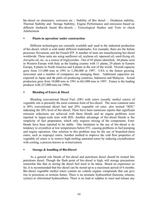 bio-diesel on elastomers, corrosion etc ; Stability of Bio diesel - Oxidation stability,
Thermal Stability and Storage Stability; Engine Performance and emissions based on
different feedstock based Bio-diesels ; Toxicological Studies and Tests to check
Adulteration

•      Plants in operation/ under construction

      Different technologies are currently available and used in the industrial production
of bio-diesel, which is sold under different trademarks. For example, there are the Italian
processes Novamont, and the French IFP. A number of units are manufacturing bio-diesel
worldwide. These units are using sunflower oil, soybean oil, rapeseed oil, used-frying oil,
Jatropha oil, etc. as a source of triglycerides . Out of 85 plants identified, 44 plants were
in Western Europe with Italy as the leading country with 11 plants, 29 plants in Eastern
Europe, 8 plants in North America and 4 plants in the rest of the world. Overall capacity
grew from 111,000 tons in 1991 to 1,286,000 in 1997. USA is the fastest growing
newcomer and a number of companies are emerging there. Additional capacities are
expected in Japan and the palm oil producing countries, Indonesia and Malaysia. Actual
production grew from 10,000 tons in 1991 to 661,000 tons in 1997. France is the leading
producer with 227,000 tons (in 1996).

•      Blending of Esters & Diesel

      Blending conventional Diesel Fuel (DF) with esters (usually methyl esters) of
vegetable oils is presently the most common form of bio-diesel. The most common ratio
is 80% conventional diesel fuel and 20% vegetable oil ester, also termed “B20,”
indicating the 20% level of bio-diesel; There have been numerous reports that significant
emission reductions are achieved with these blends and no engine problems were
reported in larger-scale tests with B20. Another advantage of bio-diesel blends is the
simplicity of fuel preparation, which only requires mixing of the components. Ester
blends have been reported to be stable. One limitation to the use of bio-diesel is its
tendency to crystallize at low temperatures below 0°C. causing problems in fuel pumping
and engine operation. One solution to this problem may be the use of branched-chain
esters, such as isopropyl esters. Another method to improve the cold flow properties of
vegetable oil esters is to remove high- melting saturated esters by inducing crystallization
with cooling, a process known as winterization.

•      Storage & handling of Bio-Diesel:

       As a general rule blends of bio-diesel and petroleum diesel should be treated like
petroleum diesel. Though the flash point of bio-diesel is high, still storage precautions
somewhat like that in storing the diesel fuel need to be taken. Based on experience so
far, it is recommended that bio-diesel can be stored up to a maximum period of 6 months.
Bio-diesel vegetable methyl esters contain no volatile organic compounds that can give
rise to poisonous or noxious fumes. There is no aromatic hydrocarbon (benzene, toluene,
xylene) or chlorinated hydrocarbons. There is no lead or sulphur to react and release any




                                             xii
 