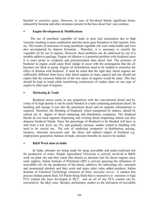 harmful or corrosive gases. However, in case of bio-diesel blends significant fumes
released by benzene and other aromatics present in the base diesel fuel can continue.

•      Engine Development & Modifications

      The use of unrefined vegetable oil leads to poor fuel atomization due to high
viscosity resulting in poor combustion and also more gum formation in fuel injector, liner
etc. The results of emissions of using unrefined vegetable oils were unfavorable and were
also accompanied by deposit formation . Therefore, it is necessary to esterify the
vegetable oil for use in engines. However, these problems can be addressed by use of a
suitable additives package. Engine oil dilution is a potential problem with biodiesel since
it is more prone to oxidation and polymerization than diesel fuel. The presence of
biodiesel in engine could cause thick sludge to occur with the consequence that the oil
becomes too thick to pump. Engine oil formulations need to be studied to minimize the
effect of dilution with biodiesel. It must be noted that the light duty diesel engines are
sufficiently different from heavy duty diesel engines in many aspects and one should not
expect that the emission behavior of the two types of engines would be same. This fact
should be kept in mind while transferring conclusions of studies done on one type of
engine to other type of engines.

•      Marketing & Trade

         Biodiesel mixes easily in any proportion with the conventional diesel and by
virtue of its high density it can be easily blended in a tank containing petroleum diesel. Its
handling and storage is just like the petroleum diesel and no separate infrastructure is
required. Therefore, the blending of biodiesel, which transported by tankers, should be
carried out at depots of diesel marketing and distribution companies. The biodiesel
blends do not need separate dispensing and existing diesel dispensing station can also
dispense biodiesel blends. Since the percentage of Biodiesel to be blended will have to
start from a low level, say 5%, and gradually increase, studies related to blending will
need to be carried out.. The role of marketing companies in distribution, pricing,
taxation,, interstate movement and the direct and indirect impact of biodiesel e.g.
employment generation, balance of trade, emission benefits etc need to be studied.

•      R&D Work done in India

        In India, attempts are being made for u  sing non-edible and under-exploited oils
for production of esters. Punjab Agricultural University is actively involved in R&D
work on plant oils and their esters (bio-diesel) as alternate fuel for diesel engines since
early eighties. Indian Institute of Petroleum (IIP) is actively pursuing the utilization of
non-edible oils for the production of bio-diesel, additives for lubricating oils, saturated
and unsaturated alcohols and fatty acids and many other value added products. Indian
Institute of Chemical Technology extracted oil from Jatropha curcas. A catalyst- free
process (Indian patent filed, US Patent being filed) that is insensitive to moisture or high
FFA content has been developed at IICT, and an oil of any FFA content can be
converted to the alkyl ester. Besides, preliminary studies on the utilization of non-edible


                                             xiii
 