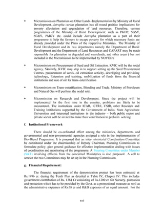 §      Micromission on Plantation on Other Lands–Implementation by Ministry of Rural
       Development. Jatropha curcas plantation has all round positive implications for
       poverty alleviation and upgradation of land resources. Therefore, various
       programmes of the Ministry of Rural Development; such as IWDP, SGSY,
       SGRY, PMGY etc. could include Jatropha plantation as a part of their
       programme to help the farmers to escape poverty for which necessary funds are
       already provided under the Plans of the respective Ministries. The Ministry of
       Rural Development and its two departments namely the Department of Rural
       Development and the Department of Land Resources and CAPART may be made
       responsible for plantation in degraded and wastelands, and other areas ( but not
       included in the Micromission to be implemented by NOVOD).

§      Micromission on Procurement of Seed and Oil Extraction. KVIC will be the nodal
       agency. Similarly, KVIC may step in to support setting up the Seed Procurement
       Centres, procurement of seeds, oil extraction activity, developing and providing
       technology, Extension and training, mobilization of funds from the financial
       institutions and sale of oil for trans-esterification

§      Micromission on Trans-esterification, Blending and Trade. Ministry of Petroleum
       and Natural Gas will perform the nodal role.

§      Micromission on Research and Development. Since the project will be
       implemented for the first time in the country, problems are likely to be
       encountered. The institutions under ICAR, ICFRE, CSIR, other Research and
       Training Institutions supported by the Government of India, State Agriculture
       Universities and interested institutions in the industry – both public sector and
       private sector will be invited to make their contribution to problem solving.

f. Institutional Framework

        There should be co-ordinated effort among the ministries, departments and
governmental and non-governmental agencies assigned a role in the implementation of
Bio-Diesel Programme. It is proposed that an inter- ministerial Coordination Committee
be constituted under the chairmanship of Deputy Chairman, Planning Commission to
formulate policy, give general guidance for effective implementation dealing with issues
of coordination and monitoring of the programme. A Steering Committee under Member
(S&T) involving officers from the concerned Ministeries is also proposed. A cell to
service the two Committees may be set up in the Planning Commission.

g. Financial Requirement:

       The financial requirement of the demonstration project has been estimated at
Rs.1496 cr. during the Tenth Plan as detailed at Table IV, Chapter IV. This includes
government contribution of Rs. 1384 Cr consisting of Rs.1200 cr. for Nursery, plantation
and protection which has to be provided by the Govt. as a promotional measure as well as
the administrative expenses of Rs.68 cr and R&D expenses of an equal amount. For the



                                          xvi
 