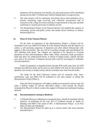 plantation will be shared by four families, the aforesaid amount will be distributed
         among not less than 1.9 million poor families helping them to escape poverty.
 §       The entire project will be community and farmer driven from plantation up to
         primary processing stage involving seed collection, procurement and oil
         extraction at the village level thus resulting in empowerment of the poor and their
         community in resource poor areas of endemic poverty.
 §       The Demonstration Project of the National Mission will establish the capacity of
         community, private and public sectors and market driven initiatives to achieve
         national objectives.


vii.     Phase II of the National Mission:

         On the basis of experience of the Demonstration Project, a Project will be
 formulated in the year 2006-07 for Phase II of the National Mission with the objective to
 achieve a self sustaining expansion of plantation and other related infrastructure with
 support of the Government. The aim will be to produce enough seed and Biodiesel for
 20% blending with diesel. The villagers are expected to be attracted to Jatropha
 plantation on their field boundaries, fallow lands, fields, community lands government
 lands and, above all, understocked forests. A scheme of margin money, subsidy and loan
 may need to be instituted. Companies having lands could be encouraged to undertake
 Jatropha plantation.

        Funds for plantation in degraded forests through JFM could come from the JFM
 members provided tree pattas can be given to each member who may be then induced to
 spend his own money as margin money and the remainder may come from the banks.

          The funds for the Seed Collection Centres and oil extraction units, trans-
 esterification units and R&D will be mobilized in the same manner as during the
 Demonstration Project (Phase I).

        Since bio-diesel programme will address global environmental concerns and will
 make a definite impact on poverty alleviation within a short period, the Project
 formulated for Phase II is likely to attract the support of bilateral and multilateral funding
 agencies.

 viii.   Recommendations relating to Biodiesel:

 §       A National Mission on Biodiesel as mentioned above should be launched with the
         objective of producing by the year 2011-12 biodiesel enough to enable its
         blending with HSD to the extent of 20%. A Demonstration Project as its First
         Phase be taken up immediately.
 §       The Demonstration Project be taken up in a mission mode with micro- missions
         described above.




                                             xviii
 