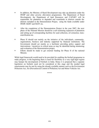 §      In addition, the Ministry of Rural Development may take up plantation under the
       IWDP and other poverty alleviation programmes. The Department of Rural
       Development, the Department of land Resources and CAPART will be
       responsible for plantation in degraded and wastelands in districts outside the
       districts included in the Demonstration Project, using the funds available under
       IWDP, SGRY and SGSY etc.

§      After the completion of the Demonstration Project in the year 2007, the next
       phase of the National Mission should be a self sustaining expansion of plantation
       and setting up of corresponding facilities for seed collection, oil extraction, trans-
       esterification etc.

§      Phase II should rest mainly on the initiative of the individuals, community,
       organizations, business and industry supported by financial institutions. The
       Government should act mainly as a facilitator providing policy support and
       interventions / incentives in critical areas as may be identified during monitoring
       and evaluation of the Demonstration project.
§      Efforts should be made to get external funding for Phase II of the national
       Mission.

While legal framework would need to be provided for enabling the biofuel programme to
make progress, in the beginning there is need for flexibility as a very rigid legal regime
may hamper the development of biofuels in India. Hence it is proposed that a separate
legislation on biofuels need not be considered at this stage and the needed legal
requirements may be met by using the already available statutes such as the Environment
Protection Act, Air (Prevention & Control of Pollution) Act and Motor Vehicles Act.

                                          *****




                                            xix
 