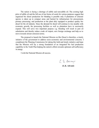 The nation is facing a shortage of edible and non-edible oil. The existing high
price of edible oil and the full use of tree borne oil seeds for various purposes suggest that
organized bio diesel production for blending is possible only if plantation of selected
species is taken up in compact areas and backed by infrastructure for procurement,
primary processing, and production at the plant duly equipped to produce quality bio
diesel for the oil industry. Since the demand for diesel will continue to rise steadily with
economic growth, the processing facilities as well as plantation have to necessarily
expand. This will serve two important purpose e.g. blending will result in part oil
substitution and thereby reduce crude oil import, save foreign exchange and help us to
move towards stricter emission norms.
        The proposal to launch the National Mission on Bio Diesel is therefore, a timely
initiative of the government to address socio-economic and environmental concerns. I
compliment the Planning Commission for taking this bold and timely initiative and hope
that the Mission will lay a strong foundation of an integrated bio fuel production
capability in the Tenth Plan helping the nation's efforts towards optimum self-sufficiency
in energy.
       I wish the National Mission all success.




                                                                (L.K. Advani)
 