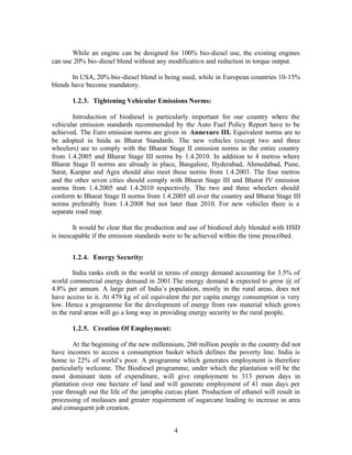 While an engine can be designed for 100% bio-diesel use, the existing engines
can use 20% bio-diesel blend without any modificatio n and reduction in torque output.

       In USA, 20% bio-diesel blend is being used, while in European countries 10-15%
blends have become mandatory.

       1.2.3. Tightening Vehicular Emissions Norms:

        Introduction of biodiesel is particularly important for our country where the
vehicular emission standards recommended by the Auto Fuel Policy Report have to be
achieved. The Euro emission norms are given in Annexure III. Equivalent norms are to
be adopted in Inida as Bharat Standards. The new vehicles (except two and three
wheelers) are to comply with the Bharat Stage II emission norms in the entire country
from 1.4.2005 and Bharat Stage III norms by 1.4.2010. In addition to 4 metros where
Bharat Stage II norms are already in place, Bangalore, Hyderabad, Ahmedabad, Pune,
Surat, Kanpur and Agra should also meet these norms from 1.4.2003. The four metros
and the other seven cities should comply with Bharat Stage III and Bharat IV emission
norms from 1.4.2005 and 1.4.2010 respectively. The two and three wheelers should
conform to Bharat Stage II norms from 1.4.2005 all over the country and Bharat Stage III
norms preferably from 1.4.2008 but not later than 2010. For new vehicles there is a
separate road map.

        It would be clear that the production and use of biodiesel duly blended with HSD
is inescapable if the emission standards were to be achieved within the time prescribed.


       1.2.4. Energy Security:

        India ranks sixth in the world in terms of energy demand accounting for 3.5% of
world commercial energy demand in 2001.The energy demand is expected to grow @ of
4.8% per annum. A large part of India’s population, mostly in the rural areas, does not
have access to it. At 479 kg of oil equivalent the per capita energy consumption is very
low. Hence a programme for the development of energy from raw material which grows
in the rural areas will go a long way in providing energy security to the rural people.

       1.2.5. Creation Of Employment:

        At the beginning of the new millennium, 260 million people in the country did not
have incomes to access a consumption basket which defines the poverty line. India is
home to 22% of world’s poor. A programme which generates employment is therefore
particularly welcome. The Biodiesel programme, under which the plantation will be the
most dominant item of expenditure, will give employment to 313 person days in
plantation over one hectare of land and will generate employment of 41 man days per
year through out the life of the jatropha curcas plant. Production of ethanol will result in
processing of molasses and greater requirement of sugarcane leading to increase in area
and consequent job creation.


                                             4
 