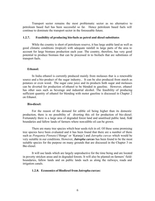 Transport sector remains the most problematic sector as no alternative to
petroleum based fuel has been successful so far. Hence petroleum based fuels will
continue to dominate the transport sector in the foreseeable future.

1.2.7.     Feasibility of producing bio-fuels as petrol and diesel substitutes

        While the country is short of petroleum reserve, it has large arable land as well as
good climatic conditions (tropical) with adequate rainfall in large parts of the area to
account for large biomass production each year. The country, therefore, has very good
potential to produce biomass that can be processed in to biofuels that are substitutes of
transport fuels.


   Ethanol:

        In India ethanol is currently produced mainly from molasses that is a renewable
source and a bio-product of the sugar industry.. It can be also produced from starch as
potatoes or even wood. The sugar cane juice and its products both sugar and molasses
can be diverted for production of ethanol to be blended in gasoline. However, ethanol
has other uses such as beverage and industrial alcohol. The feasibility of producing
sufficient quantity of ethanol for blending with motor gasoline is discussed in Chapter 2
on Ethanol.

   Bio-diesel:

       For the reason of the demand for edible oil being higher than its domestic
production, there is no possibility of diverting this oil for production of bio-diesel.
Fortunately there is a large area of degraded forest land and unutilised public land, field
boundaries and fallow lands of farmers where non-edible oil can be grown.

        There are many tree species which bear seeds rich in oil. Of these some promising
tree species have been evaluated and it has been found that there are a number of them
such as Pongamia Pinnata (‘Honge’ or ‘Karanja’) and Jatropha curcas which would be
very suitable in our conditions. However, Jatropha carcus has been found to be the most
suitable species for the purpose on many grounds that are discussed in the Chapter 3 on
Bio-diesel.

         It will use lands which are largely unproductive for the time being and are located
in poverty stricken areas and in degraded forests. It will also be planted on farmers’ field-
boundaries, fallow lands and on public lands such as along the railways, roads and
irrigation canals.

         1.2.8. Economics of Biodiesel from Jatropha curcas:




                                             6
 