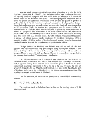 America which produces bio-diesel from edible oil (mainly soya oil), the 100%
bio-diesel costs around $ 1.25 to $2.25 per gallon depending upon purchase volume and
the delivery costs and competes with low sulfur diesel oil. However it is costlier to
normal diesel and the B20 blend costs 13 to 22 cents more per gallon than diesel. It takes
about 7.3 pounds of soybean oil which costs about 20 cents per pound, to produce a
gallon of biodiesel. Feedstock costs alone, therefore are at least $ 1.5 per gallon of soya -
diesel. Fats and greases cost less and produce less expensive biodiesel, sometimes as low
as $ 1 per gallon. Under the mustard seed program oil can be produced today for
approximately 10 cents per pound and the total cost of producing mustard biodiesel is
around $ 1 per gallon. The mustard oils, a low value product in the USA, contains as
much as 90% mono-saturated fatty acids which makes it perfect for biodiesel, balancing
cold flow issues with NOx emission issues. The total biodiesel production in the country
is around 1.9 billion gallons, mainly constrained by feedstock limitations. DOE is
planning to add 5-10 billion gallons of biodiesel through mustard seeds having mustard
meal a high value pesticide that helps keep the price of mustard oil low.

        The bye products of Biodiesel from Jatropha seed are the seed oil cake and
glycerol. The seed oil cake is a very good compost being rich in plant nutrients. It can
also yield biogas which can be used for cooking and the residue will be used as a
compost. Hence oil cake will fetch good price. Glycerol is produced as a bye product in
the transesterification of oil. That too has very good value.

        The cost components are the price of seed, seed collection and oil extraction, oil
transesterification, transport of seed and oil. Cost recovery will be through sale of cake
and of glycerol. Taking these elements in to account the price of Biodiesel has been
worked out, assuming a net return of Rs. 3 per kg to the seed producer, the price of
glycerol between Rs. 60 and 40 per Kg and the price of oil cake @ Re 1 per kg, the cost
of Biodiesel works out to Rs. 13.24 to Rs. 14.10 per litre ex-transesterification plant. The
details are discussed in the Chapter on Biodiesel.

        Thus the plantation, oil estraction and production of Biodiesel is is economically
feasible.

1.3.   Target of bio-fuel production:

       The requirements of biofuels have been worked out for blending ratios of 5, 10
and 20 perecent.




                                             7
 