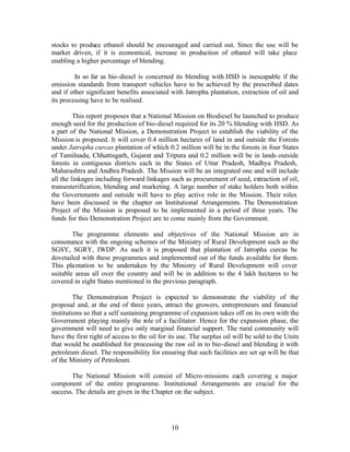 stocks to produce ethanol should be encouraged and carried out. Since the use will be
market driven, if it is economical, increase in production of ethanol will take place
enabling a higher percentage of blending.

         In so far as bio-diesel is concerned its blending with HSD is inescapable if the
emission standards from transport vehicles have to be achieved by the prescribed dates
and if other significant benefits associated with Jatropha plantation, extraction of oil and
its processing have to be realised.

         This report proposes that a National Mission on Biodiesel be launched to produce
enough seed for the production of bio-diesel required for its 20 % blending with HSD. As
a part of the National Mission, a Demonstration Project to establish the viability of the
Mission is proposed. It will cover 0.4 million hectares of land in and outside the Forests
under Jatropha curcas plantation of which 0.2 million will be in the forests in four States
of Tamilnadu, Chhattisgarh, Gujarat and Tripura and 0.2 million will be in lands outside
forests in contiguous districts each in the States of Uttar Pradesh, Madhya Pradesh,
Maharashtra and Andhra Pradesh. The Mission will be an integrated one and will include
all the linkages including forward linkages such as procurement of seed, extraction of oil,
transesterification, blending and marketing. A large number of stake holders both within
the Governments and outside will have to play active role in the Mission. Their roles
have been discussed in the chapter on Institutional Arrangements. The Demonstration
Project of the Mission is proposed to be implemented in a period of three years. The
funds for this Demonstration Project are to come mainly from the Government.

        The programme elements and objectives of the National Mission are in
consonance with the ongoing schemes of the Ministry of Rural Development such as the
SGSY, SGRY, IWDP. As such it is proposed that plantation of Jatropha curcas be
dovetailed with these programmes and implemented out of the funds available for them.
This pla ntation to be undertaken by the Ministry of Rural Development will cover
suitable areas all over the country and will be in addition to the 4 lakh hectares to be
covered in eight States mentioned in the previous paragraph.

         The Demonstration Project is expected to demonstrate the viability of the
proposal and, at the end of three years, attract the growers, entrepreneurs and financial
institutions so that a self sustaining programme of expansion takes off on its own with the
Government playing mainly the role of a facilitator. Hence for the expansion phase, the
government will need to give only marginal financial support. The rural community will
have the first right of access to the oil for its use. The surplus oil will be sold to the Units
that would be established for processing the raw oil in to bio-diesel and blending it with
petroleum diesel. The responsibility for ensuring that such facilities are set up will be that
of the Ministry of Petroleum.

       The National Mission will consist of Micro-missions each covering a major
component of the entire programme. Institutional Arrangements are crucial for the
success. The details are given in the Chapter on the subject.




                                              10
 